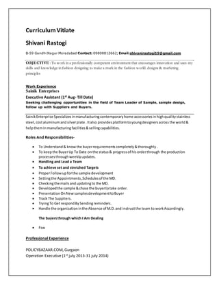 CurriculumVitiate
Shivani Rastogi
B-59 Gandhi Nagar Moradabad Contact: 09808812662; Email:shivanirastogi19@gmail.com
OBJECTIVE : To work in a professionally competent environment that encourages innovation and uses my
skills and knowledge in fashion designing to make a mark in the fashion world. designs & marketing
principles
Work Experience
Sainik Enterprises
Executive Assistant (1st Aug- Till Date)
Seeking challenging opportunities in the field of Team Leader of Sample, sample design,
follow up with Suppliers and Buyers.
SainikEnterprise Specializesinmanufacturingcontemporaryhome accessoriesinhighqualitystainless
steel, costaluminumandsilverplate .Italso providesplatformtoyoungdesignersacrossthe world&
helptheminmanufacturingfacilities&sellingcapabilities.
Roles And Responsibilities-
 To Understand& knowthe buyerrequirementscompletely&thoroughly .
 To keepthe BuyerUp To Date on the status& progressof hisorderthrough the production
processesthroughweeklyupdates.
 Handling and Lead a Team
 To achieve set and stretched Targets
 ProperFollowupforthe sample development
 Settingthe Appointments,Schedulesof the MD.
 Checkingthe mailsandupdatingtothe MD.
 Developedthe sample &chase the buyertotake order.
 PresentationOnNewsamplesdevelopmenttoBuyer
 Track The Suppliers.
 TryingTo Get respondBySendingreminders.
 Handle the organizationinthe Absence of M.D.and instructthe team to workAccordingly.
The buyersthrough which I Am Dealing
 Fsw
Professional Experience
POLICYBAZAAR.COM, Gurgaon
Operation Executive (1st july 2013-31 july 2014)
 