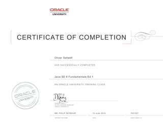 CERTIFICATE OF COMPLETION
HAS SUCCESSFULLY COMPLETED
AN ORACLE UNIVERSITY TRAINING CLASS
DAMIEN CAREY
VP AND GENERAL MANAGER
ORACLE UNIVERSITY
INSTRUCTOR NAME DATE ENROLLMENT ID
Oliver Satwell
Java SE 8 Fundamentals Ed 1
MR. PHILIP SEYMOUR 12 June, 2015 7531527
 