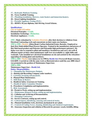 2
17. - Hydraulic Platform Training.
18. - Tower Scaffold Training.
19. – Plumbing installation, Showers, water heaters and immersion heaters.
20. - Street Lighting Installation.
21. - Portable Appliance Testing (PAT.)
22. – ROSPA 10 year diploma, Safe Driving Award Scheme.
Qualifications:
City & Guilds of London.
Electrical Principles – Credit.
Installation Technology - Distinction.
Electrical Appliances - Credit.
1995 - Made redundant by Yorkshire Electricity after their decision to withdraw from
Electrical Contracting work and concentrate on their main core business.
1995 to 1998 - Mydrin, Albion Road, Carlton Industrial Estate, Barnsley. Employed as
their first Multi-skilled Plant Process Operator. Trained in the manufacture and process of
Hot Melt based product and Polyester and Polyamide high performance polymers. My
duties were also to respond to plant and machinery breakdowns and carry out swift &
efficient repairs at times when maintenance staff were un-available i.e. night shifts and
weekends. I also installed new electrical installations on site and assisted in the relocation /
upgrading of existing plant and machinery.
1998 to 2000 - Mydrin were taken over in 1998 by Bostik Ltd, Ulverscroft Road, Leicester,
LE4 6BW. I carried on with the same work as illustrated above until the year 2000 when I
was promoted to the position of Maintenance Supervisor.
2000 to 2006
Maintenance Supervisor – Bostik Ltd.
Duties / Responsibilities.
1. – Managing Site Maintenance Budgets.
2. – Raising and Recording Company order numbers.
3. - Customer invoicing and payments.
4. - Planned Plant Maintenance.
5. - Shift Rotas & Rosters.
6. - Health & Safety Awareness & Training.
7. – Health & Safety Committee Member
8. - Procedures Compilation and implementation.
9. - Risk Assessments.
10. - Permit to Work, setting up and implementation.
11. - Maintenance Request System, setting up and implementation.
12. - Collation and Archiving of Documentation.
13. - Managing Contractors.
14. - Service Contracts, setting up and control.
15. - Critical Spares, identifying, sourcing and control of stocks.
16. – Planned installation work, electrical, mechanical & new plant.
17. – Control of Cooling Tower, cleaning, disinfecting and chemical requirements.
18. – Insurance Inspection and collation of Records for pressure vessels, forklifts, lifting
 