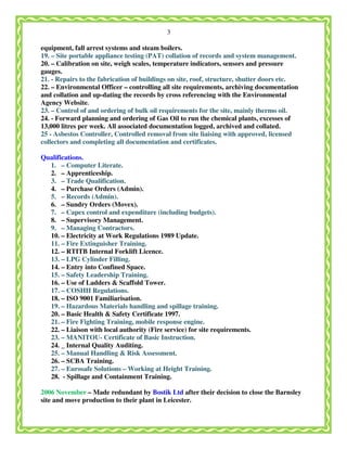 3
equipment, fall arrest systems and steam boilers.
19. – Site portable appliance testing (PAT) collation of records and system management.
20. – Calibration on site, weigh scales, temperature indicators, sensors and pressure
gauges.
21. - Repairs to the fabrication of buildings on site, roof, structure, shutter doors etc.
22. – Environmental Officer – controlling all site requirements, archiving documentation
and collation and up-dating the records by cross referencing with the Environmental
Agency Website.
23. – Control of and ordering of bulk oil requirements for the site, mainly thermo oil.
24. - Forward planning and ordering of Gas Oil to run the chemical plants, excesses of
13,000 litres per week. All associated documentation logged, archived and collated.
25 - Asbestos Controller, Controlled removal from site liaising with approved, licensed
collectors and completing all documentation and certificates.
Qualifications.
1. – Computer Literate.
2. – Apprenticeship.
3. – Trade Qualification.
4. – Purchase Orders (Admin).
5. – Records (Admin).
6. – Sundry Orders (Movex).
7. – Capex control and expenditure (including budgets).
8. – Supervisory Management.
9. – Managing Contractors.
10. – Electricity at Work Regulations 1989 Update.
11. – Fire Extinguisher Training.
12. – RTITB Internal Forklift Licence.
13. – LPG Cylinder Filling.
14. – Entry into Confined Space.
15. – Safety Leadership Training.
16. – Use of Ladders & Scaffold Tower.
17. – COSHH Regulations.
18. – ISO 9001 Familiarisation.
19. – Hazardous Materials handling and spillage training.
20. – Basic Health & Safety Certificate 1997.
21. – Fire Fighting Training, mobile response engine.
22. – Liaison with local authority (Fire service) for site requirements.
23. – MANITOU- Certificate of Basic Instruction.
24. _ Internal Quality Auditing.
25. – Manual Handling & Risk Assessment.
26. – SCBA Training.
27. – Eurosafe Solutions – Working at Height Training.
28. - Spillage and Containment Training.
2006 November – Made redundant by Bostik Ltd after their decision to close the Barnsley
site and move production to their plant in Leicester.
 