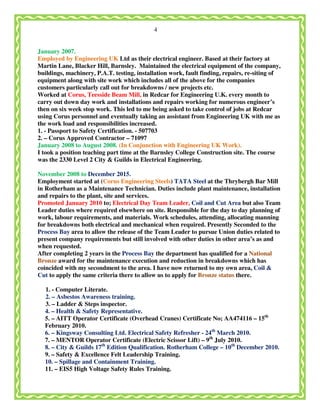 4
January 2007.
Employed by Engineering UK Ltd as their electrical engineer. Based at their factory at
Martin Lane, Blacker Hill, Barnsley. Maintained the electrical equipment of the company,
buildings, machinery, P.A.T. testing, installation work, fault finding, repairs, re-siting of
equipment along with site work which includes all of the above for the companies
customers particularly call out for breakdowns / new projects etc.
Worked at Corus, Teesside Beam Mill, in Redcar for Engineering U.K. every month to
carry out down day work and installations and repairs working for numerous engineer’s
then on six week stop work. This led to me being asked to take control of jobs at Redcar
using Corus personnel and eventually taking an assistant from Engineering UK with me as
the work load and responsibilities increased.
1. - Passport to Safety Certification. - 507703
2. – Corus Approved Contractor – 71097
January 2008 to August 2008. (In Conjunction with Engineering UK Work).
I took a position teaching part time at the Barnsley College Construction site. The course
was the 2330 Level 2 City & Guilds in Electrical Engineering.
November 2008 to December 2015.
Employment started at (Corus Engineering Steels) TATA Steel at the Thrybergh Bar Mill
in Rotherham as a Maintenance Technician. Duties include plant maintenance, installation
and repairs to the plant, site and services.
Promoted January 2010 to; Electrical Day Team Leader, Coil and Cut Area but also Team
Leader duties where required elsewhere on site. Responsible for the day to day planning of
work, labour requirements, and materials. Work schedules, attending, allocating manning
for breakdowns both electrical and mechanical when required. Presently Seconded to the
Process Bay area to allow the release of the Team Leader to pursue Union duties related to
present company requirements but still involved with other duties in other area’s as and
when requested.
After completing 2 years in the Process Bay the department has qualified for a National
Bronze award for the maintenance execution and reduction in breakdowns which has
coincided with my secondment to the area. I have now returned to my own area, Coil &
Cut to apply the same criteria there to allow us to apply for Bronze status there.
1. - Computer Literate.
2. – Asbestos Awareness training.
3. – Ladder & Steps inspector.
4. – Health & Safety Representative.
5. – AITT Operator Certificate (Overhead Cranes) Certificate No; AA474116 – 15th
February 2010.
6. – Kingsway Consulting Ltd. Electrical Safety Refresher - 24th
March 2010.
7. – MENTOR Operator Certificate (Electric Scissor Lift) – 9th
July 2010.
8. – City & Guilds 17th
Edition Qualification. Rotherham College – 10th
December 2010.
9. – Safety & Excellence Felt Leadership Training.
10. – Spillage and Containment Training.
11. – EIS5 High Voltage Safety Rules Training.
 