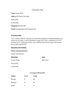 Curriculm Vitae
Name:Lauren Ward
Address:28 Slanely view park,
Enniscorthy,
Co.Wexford.
Telephone:0851963700
Email:Laurenglendaward127@gmail.com
Personal profile:
I am a student at Barrow Training on a momentum programme studying hospitailty and
tourism for 28 weeks. I will be qualified in August 2016 with a combination of VTCT
and fetac level 5 certificates in areas such as Barista,food and beverages and customer
service skills and HACCP.
Education and Training:
Barrow Training (Wexford)
January 2016-Present
Education: Year:
Colaiste Bride, 2007-2013
Enniscorthy,
Co.Wexford
Leaving Certficate 2013
Subject Level Grade
Biology O D3
Business O D1
Maths F C1
 