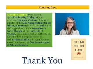 Thank You
About Author:
Lorraine Daston (born June 9,
1951, East Lansing, Michigan) is an
American historian of science. Executive
director of the Max Planck Institute for the
History of Science (MPIWG) in Berlin, and
visiting professor in the Committee on
Social Thought at the University of
Chicago, she is considered an authority on
Early Modern European scientific
and intellectual history. In 1993, she was
named a fellow of the American Academy
of Arts and Sciences.
 