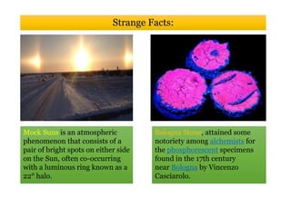 Mock Suns is an atmospheric
phenomenon that consists of a
pair of bright spots on either side
on the Sun, often co-occurring
with a luminous ring known as a
22° halo.
Strange Facts:
Bologna Stone, attained some
notoriety among alchemists for
the phosphorescent specimens
found in the 17th century
near Bologna by Vincenzo
Casciarolo.
 