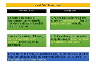 1. Science is the corpus of
demonstrated, universal truths,
that which is always or that which
is for the most part.
Bacon’s ViewAristotle's Views
Case of Aristotle and Bacon
1. Natural philosophy would have
to take not only particulars but also
strange particulars seriously.
For we are not to give up the investigation until the properties and qualities
which are taken as miracles are comprehended as fixed law, so that all the
irregularity can have common form.
2. Aristotelian natural philosophy
shunned singularities and
anomalies unless they can be
generalized.
2. As these strange facts would act
as epistemological brake over-hasty
generalizations and axioms.
 