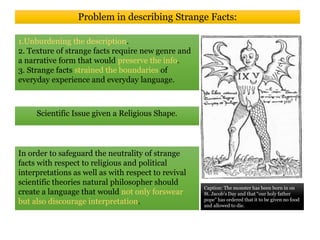 Problem in describing Strange Facts:
1.Unburdening the description.
2. Texture of strange facts require new genre and
a narrative form that would preserve the info.
3. Strange facts strained the boundaries of
everyday experience and everyday language.
Caption: The monster has been born in on
St. Jacob’s Day and that “our holy father
pope” has ordered that it to be given no food
and allowed to die.
In order to safeguard the neutrality of strange
facts with respect to religious and political
interpretations as well as with respect to revival
scientific theories natural philosopher should
create a language that would not only forswear
but also discourage interpretation.
Scientific Issue given a Religious Shape.
 