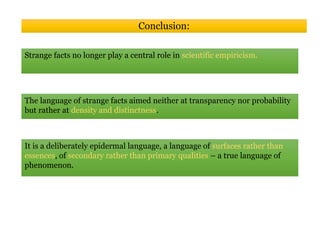 Conclusion:
Strange facts no longer play a central role in scientific empiricism.
The language of strange facts aimed neither at transparency nor probability
but rather at density and distinctness.
It is a deliberately epidermal language, a language of surfaces rather than
essences, of secondary rather than primary qualities – a true language of
phenomenon.
 