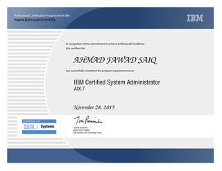 www.ibm.com/certify
Professional Certification Program from IBM.
Certiﬁed for
Systems
In recognition of the commitment to achieve professional excellence,
this certifies that
has successfully completed the program requirements as an
AHMAD FAWAD SAIQ
n
IBM Systems and Technology Group
IBM Certified System Administrator
November 28, 2015
Thomas Rosamilia
AIX 7
Senior Vice President
 