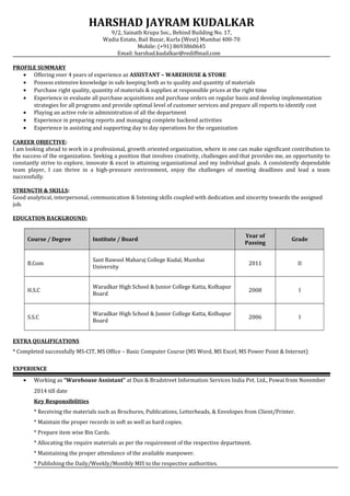 HARSHAD JAYRAM KUDALKAR
9/2, Sainath Krupa Soc., Behind Building No. 17,
Wadia Estate, Bail Bazar, Kurla (West) Mumbai 400-70
Mobile: (+91) 8693860645
Email: harshad.kudalkar@rediffmail.com
PROFILE SUMMARY
• Offering over 4 years of experience as ASSISTANT – WAREHOUSE & STORE
• Possess extensive knowledge in safe keeping both as to quality and quantity of materials
• Purchase right quality, quantity of materials & supplies at responsible prices at the right time
• Experience in evaluate all purchase acquisitions and purchase orders on regular basis and develop implementation
strategies for all programs and provide optimal level of customer services and prepare all reports to identify cost
• Playing an active role in administration of all the department
• Experience in preparing reports and managing complete backend activities
• Experience in assisting and supporting day to day operations for the organization
CAREER OBJECTIVE:
I am looking ahead to work in a professional, growth oriented organization, where in one can make significant contribution to
the success of the organization. Seeking a position that involves creativity, challenges and that provides me, an opportunity to
constantly strive to explore, innovate & excel in attaining organizational and my individual goals. A consistently dependable
team player, I can thrive in a high-pressure environment, enjoy the challenges of meeting deadlines and lead a team
successfully.
STRENGTH & SKILLS:
Good analytical, interpersonal, communication & listening skills coupled with dedication and sincerity towards the assigned
job.
EDUCATION BACKGROUND:
Course / Degree Institute / Board
Year of
Passing
Grade
B.Com
Sant Rawool Maharaj College Kudal, Mumbai
University
2011 II
H.S.C
Waradkar High School & Junior College Katta, Kolhapur
Board
2008 I
S.S.C
Waradkar High School & Junior College Katta, Kolhapur
Board
2006 I
EXTRA QUALIFICATIONS
* Completed successfully MS-CIT, MS Office – Basic Computer Course (MS Word, MS Excel, MS Power Point & Internet)
EXPERIENCE
• Working as “Warehouse Assistant” at Dun & Bradstreet Information Services India Pvt. Ltd., Powai from November
2014 till date
Key Responsibilities
* Receiving the materials such as Brochures, Publications, Letterheads, & Envelopes from Client/Printer.
* Maintain the proper records in soft as well as hard copies.
* Prepare item wise Bin Cards.
* Allocating the require materials as per the requirement of the respective department.
* Maintaining the proper attendance of the available manpower.
* Publishing the Daily/Weekly/Monthly MIS to the respective authorities.
 