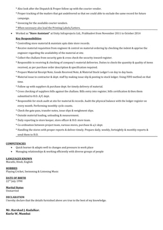 * Also look after the Dispatch & Proper follow up with the courier vendor.
* Proper tracking of the mailers that got undelivered so that we could able to exclude the same record for future
campaign.
* Invoicing for the available courier vendors.
* When necessary also lead the Printing Labels/Letters.
• Worked as “Store Assistant” at Unity Infraprojects Ltd., Prabhadevi from November 2011 to October 2014
Key Responsibilities
* Controlling store material & maintain upto date store records.
* Receive material requisition from engineer & control on material ordering by checking the indent & apprise the
engineer regarding the availability of the material at site.
* Collect the challans from security gate & cross check the security inward register.
* Responsible in receiving & checking of company’s material deliveries. Duties to check the quantity & quality of items
received, as per purchase order description & specification required.
* Prepare Material Receipt Note, Goods Received Note, & Material Stock Ledger’s on day to day basis.
* Material issue to contractor & dept. staff by making issue slip & posting to stock ledger. Using FIFO method on that
time.
* Follow up with suppliers & purchase dept. for timely delivery of material.
* Cross checking of suppliers bills against the challans. Bills entry into register, bills certification & then them
submitted to H.O. A/C dept.
* Responsible for stock audit at site for material & records. Audit the physical balance with the ledger register on
every month. Performing monthly cycle counts.
* Check the gate pass, transfer notes, issue slips & weighment slips.
* Outside material loading, unloading & measurement.
* Daily reporting to store keeper, store officer & H.O. store team.
* Co-ordination between project team, various stores, purchase & a/c dept.
* Handling the stores with proper reports & deliver timely. Prepare daily, weekly, fortnightly & monthly reports &
send them to H.O.
COMPETENCIES
• Quick learner & adapts well to changes and pressure in work place
• Managing relationships & working efficiently with diverse groups of people
LANGUAGES KNOWN
Marathi, Hindi, English
HOBBIES
Playing Cricket, Swimming & Listening Music
DATE OF BIRTH
22nd
July 1990
Marital Status
Unmarried
DECLARATION
I hereby declare that the details furnished above are true to the best of my knowledge.
Mr. Harshad J. Kudalkar.
Kurla-W, Mumbai
 