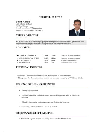 CURRICULUM VITAE
Umesh Ahmad
Gate Salamat Ali Khan
Jail Road Rampur .
E-mail: umaisahmed945@gmail.com
Phone: +91-7351518556, 7417793734
CAREER OBJECTIVE
To be associated with a leading & progressive organization which would give me the best
opportunities to improve and utilize my technical and interpersonal skills.
ACADEMICS
.B.ED.(MATHEMATICS) 2014 I DIV. ALIGARH MUSLIM UNIVERSITY
• B.SC.(HONS.) STATISTICS 2013 II DIV. ALIGARH MUSLIM UNIVERSITY
• INTERMEDIATE 2009 II DIV. UTTAR PRADESH BOARD
• HIGH SCHOOL 2007 I DIV. UTTAR PRADESH BOARD
TECHNICAL EXPERTISE
.Computer Fundamental and MS Office at Nodal Centre for Entreprenurship
Management Development (ALIGARH MUSLIM UNIVERSITY) sponsored by AICTE Govt. of India
PERSONAL SKILLS AND STRENGTH
• Focused & dedicated
• Highly responsible, enthusiastic and hard working person with an instinct to
succeed
• Effective in working on team projects and Optimistic in career
• Likeability...positive attitude...sense of humor.
PROJECTS/WORKSHOP DEVELOPED:-
1. Opinion of aligarh muslim university students about FDI in India
 