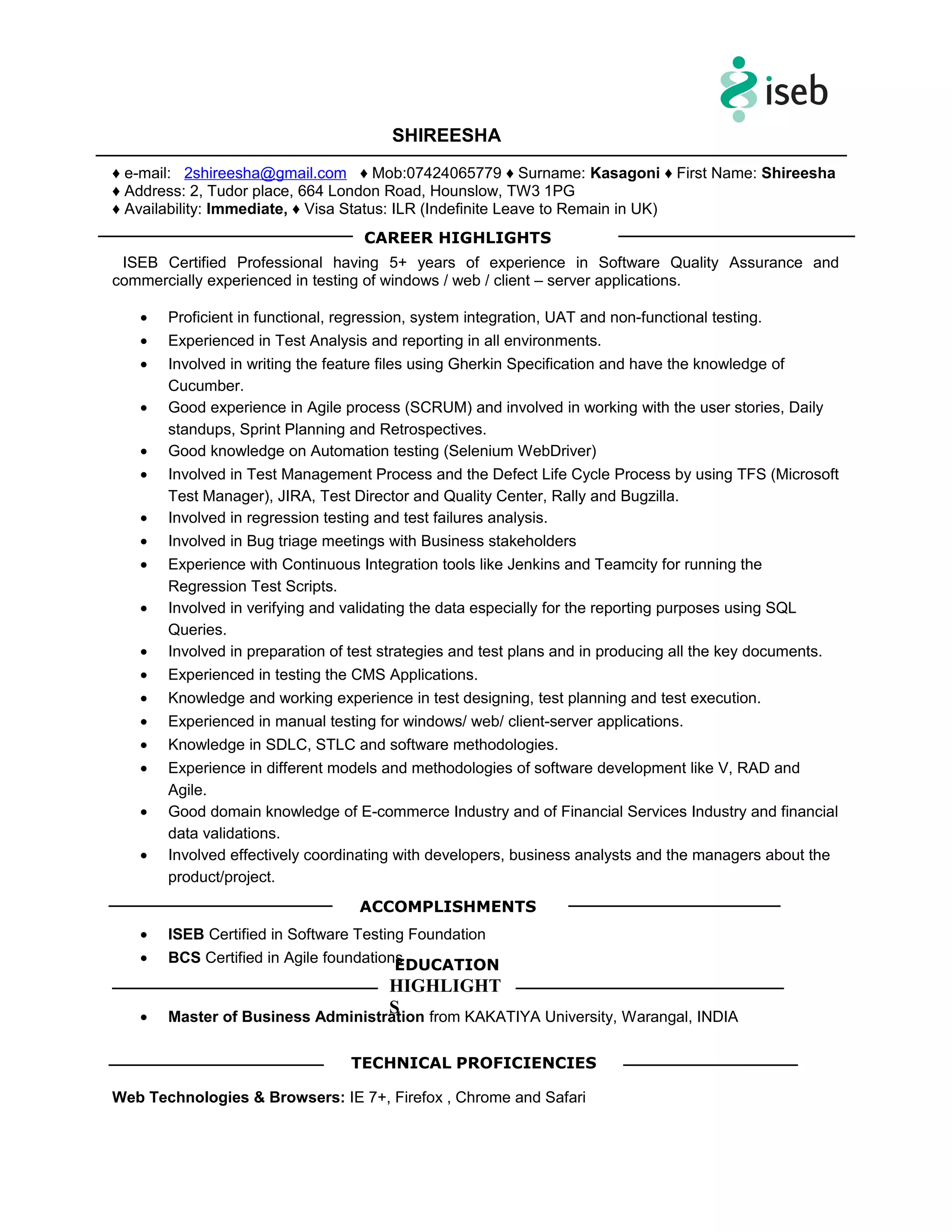 SHIREESHA
♦ e-mail: 2shireesha@gmail.com ♦ Mob:07424065779 ♦ Surname: Kasagoni ♦ First Name: Shireesha
♦ Address: 2, Tudor place, 664 London Road, Hounslow, TW3 1PG
♦ Availability: Immediate, ♦ Visa Status: ILR (Indefinite Leave to Remain in UK)
ISEB Certified Professional having 5+ years of experience in Software Quality Assurance and
commercially experienced in testing of windows / web / client – server applications.
• Proficient in functional, regression, system integration, UAT and non-functional testing.
• Experienced in Test Analysis and reporting in all environments.
• Involved in writing the feature files using Gherkin Specification and have the knowledge of
Cucumber.
• Good experience in Agile process (SCRUM) and involved in working with the user stories, Daily
standups, Sprint Planning and Retrospectives.
• Good knowledge on Automation testing (Selenium WebDriver)
• Involved in Test Management Process and the Defect Life Cycle Process by using TFS (Microsoft
Test Manager), JIRA, Test Director and Quality Center, Rally and Bugzilla.
• Involved in regression testing and test failures analysis.
• Involved in Bug triage meetings with Business stakeholders
• Experience with Continuous Integration tools like Jenkins and Teamcity for running the
Regression Test Scripts.
• Involved in verifying and validating the data especially for the reporting purposes using SQL
Queries.
• Involved in preparation of test strategies and test plans and in producing all the key documents.
• Experienced in testing the CMS Applications.
• Knowledge and working experience in test designing, test planning and test execution.
• Experienced in manual testing for windows/ web/ client-server applications.
• Knowledge in SDLC, STLC and software methodologies.
• Experience in different models and methodologies of software development like V, RAD and
Agile.
• Good domain knowledge of E-commerce Industry and of Financial Services Industry and financial
data validations.
• Involved effectively coordinating with developers, business analysts and the managers about the
product/project.
• ISEB Certified in Software Testing Foundation
• BCS Certified in Agile foundations
• Master of Business Administration from KAKATIYA University, Warangal, INDIA
Web Technologies & Browsers: IE 7+, Firefox , Chrome and Safari
CAREER HIGHLIGHTS
EDUCATION
HIGHLIGHT
S
ACCOMPLISHMENTS
TECHNICAL PROFICIENCIES
 