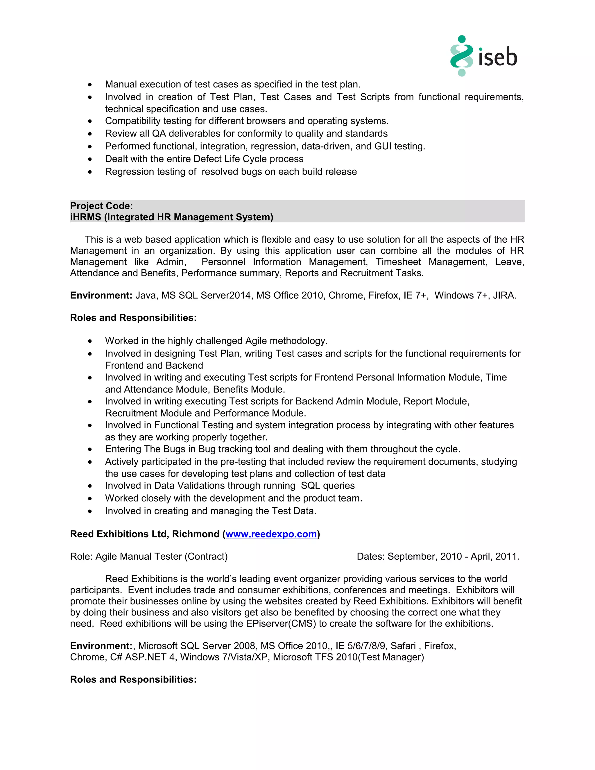 • Manual execution of test cases as specified in the test plan.
• Involved in creation of Test Plan, Test Cases and Test Scripts from functional requirements,
technical specification and use cases.
• Compatibility testing for different browsers and operating systems.
• Review all QA deliverables for conformity to quality and standards
• Performed functional, integration, regression, data-driven, and GUI testing.
• Dealt with the entire Defect Life Cycle process
• Regression testing of resolved bugs on each build release
Project Code:
iHRMS (Integrated HR Management System)
This is a web based application which is flexible and easy to use solution for all the aspects of the HR
Management in an organization. By using this application user can combine all the modules of HR
Management like Admin, Personnel Information Management, Timesheet Management, Leave,
Attendance and Benefits, Performance summary, Reports and Recruitment Tasks.
Environment: Java, MS SQL Server2014, MS Office 2010, Chrome, Firefox, IE 7+, Windows 7+, JIRA.
Roles and Responsibilities:
• Worked in the highly challenged Agile methodology.
• Involved in designing Test Plan, writing Test cases and scripts for the functional requirements for
Frontend and Backend
• Involved in writing and executing Test scripts for Frontend Personal Information Module, Time
and Attendance Module, Benefits Module.
• Involved in writing executing Test scripts for Backend Admin Module, Report Module,
Recruitment Module and Performance Module.
• Involved in Functional Testing and system integration process by integrating with other features
as they are working properly together.
• Entering The Bugs in Bug tracking tool and dealing with them throughout the cycle.
• Actively participated in the pre-testing that included review the requirement documents, studying
the use cases for developing test plans and collection of test data
• Involved in Data Validations through running SQL queries
• Worked closely with the development and the product team.
• Involved in creating and managing the Test Data.
Reed Exhibitions Ltd, Richmond (www.reedexpo.com)
Role: Agile Manual Tester (Contract) Dates: September, 2010 - April, 2011.
Reed Exhibitions is the world’s leading event organizer providing various services to the world
participants. Event includes trade and consumer exhibitions, conferences and meetings. Exhibitors will
promote their businesses online by using the websites created by Reed Exhibitions. Exhibitors will benefit
by doing their business and also visitors get also be benefited by choosing the correct one what they
need. Reed exhibitions will be using the EPiserver(CMS) to create the software for the exhibitions.
Environment:, Microsoft SQL Server 2008, MS Office 2010,, IE 5/6/7/8/9, Safari , Firefox,
Chrome, C# ASP.NET 4, Windows 7/Vista/XP, Microsoft TFS 2010(Test Manager)
Roles and Responsibilities:
 