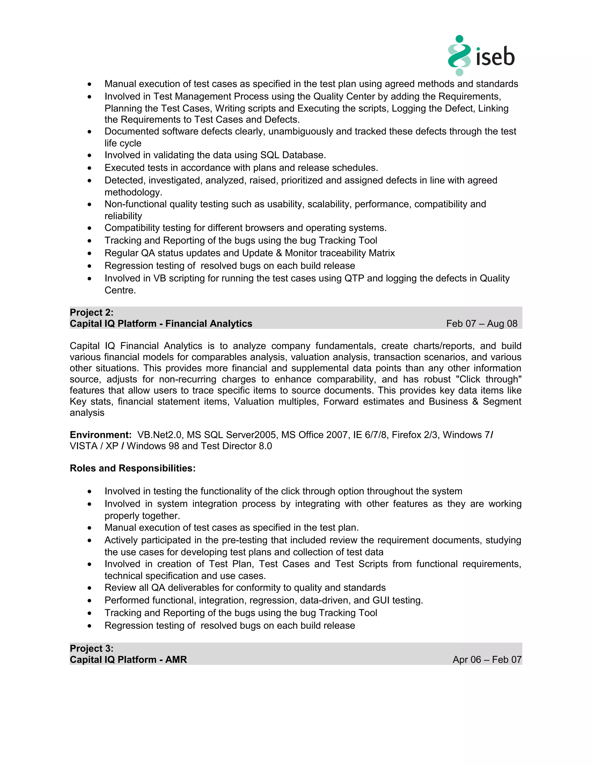 • Manual execution of test cases as specified in the test plan using agreed methods and standards
• Involved in Test Management Process using the Quality Center by adding the Requirements,
Planning the Test Cases, Writing scripts and Executing the scripts, Logging the Defect, Linking
the Requirements to Test Cases and Defects.
• Documented software defects clearly, unambiguously and tracked these defects through the test
life cycle
• Involved in validating the data using SQL Database.
• Executed tests in accordance with plans and release schedules.
• Detected, investigated, analyzed, raised, prioritized and assigned defects in line with agreed
methodology.
• Non-functional quality testing such as usability, scalability, performance, compatibility and
reliability
• Compatibility testing for different browsers and operating systems.
• Tracking and Reporting of the bugs using the bug Tracking Tool
• Regular QA status updates and Update & Monitor traceability Matrix
• Regression testing of resolved bugs on each build release
• Involved in VB scripting for running the test cases using QTP and logging the defects in Quality
Centre.
Project 2:
Capital IQ Platform - Financial Analytics Feb 07 – Aug 08
Capital IQ Financial Analytics is to analyze company fundamentals, create charts/reports, and build
various financial models for comparables analysis, valuation analysis, transaction scenarios, and various
other situations. This provides more financial and supplemental data points than any other information
source, adjusts for non-recurring charges to enhance comparability, and has robust "Click through"
features that allow users to trace specific items to source documents. This provides key data items like
Key stats, financial statement items, Valuation multiples, Forward estimates and Business & Segment
analysis
Environment: VB.Net2.0, MS SQL Server2005, MS Office 2007, IE 6/7/8, Firefox 2/3, Windows 7/
VISTA / XP / Windows 98 and Test Director 8.0
Roles and Responsibilities:
• Involved in testing the functionality of the click through option throughout the system
• Involved in system integration process by integrating with other features as they are working
properly together.
• Manual execution of test cases as specified in the test plan.
• Actively participated in the pre-testing that included review the requirement documents, studying
the use cases for developing test plans and collection of test data
• Involved in creation of Test Plan, Test Cases and Test Scripts from functional requirements,
technical specification and use cases.
• Review all QA deliverables for conformity to quality and standards
• Performed functional, integration, regression, data-driven, and GUI testing.
• Tracking and Reporting of the bugs using the bug Tracking Tool
• Regression testing of resolved bugs on each build release
Project 3:
Capital IQ Platform - AMR Apr 06 – Feb 07
 