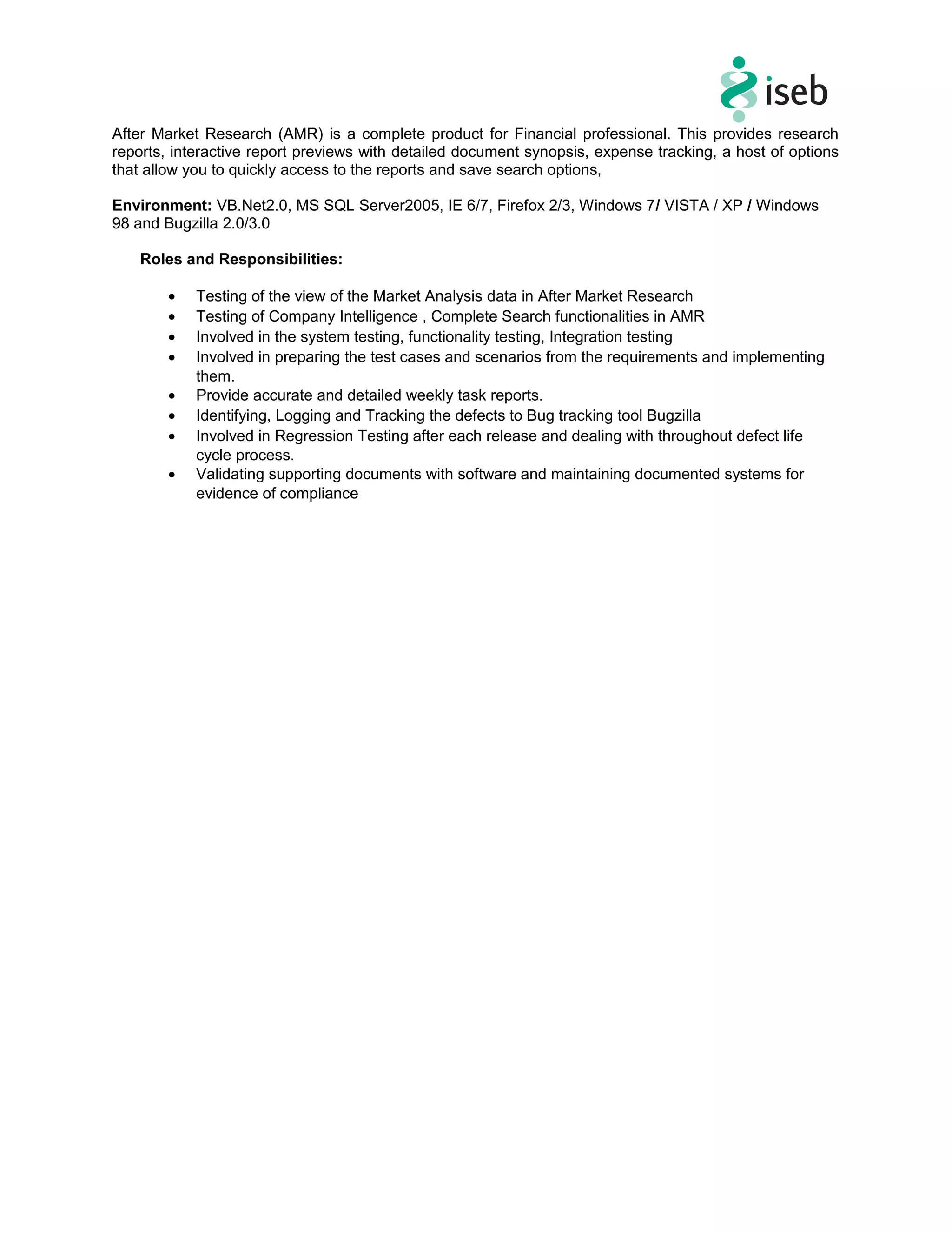 After Market Research (AMR) is a complete product for Financial professional. This provides research
reports, interactive report previews with detailed document synopsis, expense tracking, a host of options
that allow you to quickly access to the reports and save search options,
Environment: VB.Net2.0, MS SQL Server2005, IE 6/7, Firefox 2/3, Windows 7/ VISTA / XP / Windows
98 and Bugzilla 2.0/3.0
Roles and Responsibilities:
• Testing of the view of the Market Analysis data in After Market Research
• Testing of Company Intelligence , Complete Search functionalities in AMR
• Involved in the system testing, functionality testing, Integration testing
• Involved in preparing the test cases and scenarios from the requirements and implementing
them.
• Provide accurate and detailed weekly task reports.
• Identifying, Logging and Tracking the defects to Bug tracking tool Bugzilla
• Involved in Regression Testing after each release and dealing with throughout defect life
cycle process.
• Validating supporting documents with software and maintaining documented systems for
evidence of compliance
 