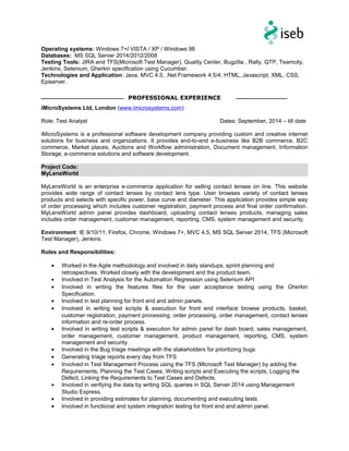 Operating systems: Windows 7+/ VISTA / XP / Windows 98
Databases: MS SQL Server 2014/2012/2008
Testing Tools: JIRA and TFS(Microsoft Test Manager), Quality Center, Bugzilla , Rally, QTP, Teamcity,
Jenkins, Selenium, Gherkin specification using Cucumber.
Technologies and Application: Java, MVC 4.5, .Net Framework 4.5/4, HTML, Javascript, XML, CSS,
Episerver.
iMicroSystems Ltd, London (www.imicrosystems.com)
Role: Test Analyst Dates: September, 2014 – till date
iMicroSystems is a professional software development company providing custom and creative internet
solutions for business and organizations. It provides end-to-end e-business like B2B commerce, B2C
commerce, Market places, Auctions and Workflow administration, Document management, Information
Storage, e-commerce solutions and software development.
Project Code:
MyLensWorld
MyLensWorld is an enterprise e-commerce application for selling contact lenses on line. This website
provides wide range of contact lenses by contact lens type. User browses variety of contact lenses
products and selects with specific power, base curve and diameter. This application provides simple way
of order processing which includes customer registration, payment process and final order confirmation.
MyLensWorld admin panel provides dashboard, uploading contact lenses products, managing sales
includes order management, customer management, reporting, CMS, system management and security.
Environment: IE 9/10/11, Firefox, Chrome, Windows 7+, MVC 4.5, MS SQL Server 2014, TFS (Microsoft
Test Manager), Jenkins.
Roles and Responsibilities:
• Worked in the Agile methodology and involved in daily standups, sprint planning and
retrospectives. Worked closely with the development and the product team.
• Involved in Test Analysis for the Automation Regression using Selenium API
• Involved in writing the features files for the user acceptance testing using the Gherkin
Specification.
• Involved in test planning for front end and admin panels.
• Involved in writing test scripts & execution for front end interface browse products, basket,
customer registration, payment processing, order processing, order management, contact lenses
information and re-order process.
• Involved in writing test scripts & execution for admin panel for dash board, sales management,
order management, customer management, product management, reporting, CMS, system
management and security.
• Involved in the Bug triage meetings with the stakeholders for prioritizing bugs
• Generating triage reports every day from TFS
• Involved in Test Management Process using the TFS (Microsoft Test Manager) by adding the
Requirements, Planning the Test Cases, Writing scripts and Executing the scripts, Logging the
Defect, Linking the Requirements to Test Cases and Defects.
• Involved in verifying the data by writing SQL queries in SQL Server 2014 using Management
Studio Express.
• Involved in providing estimates for planning, documenting and executing tests
• Involved in functional and system integration testing for front end and admin panel.
PROFESSIONAL EXPERIENCE
 