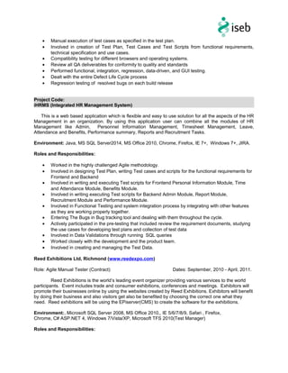• Manual execution of test cases as specified in the test plan.
• Involved in creation of Test Plan, Test Cases and Test Scripts from functional requirements,
technical specification and use cases.
• Compatibility testing for different browsers and operating systems.
• Review all QA deliverables for conformity to quality and standards
• Performed functional, integration, regression, data-driven, and GUI testing.
• Dealt with the entire Defect Life Cycle process
• Regression testing of resolved bugs on each build release
Project Code:
iHRMS (Integrated HR Management System)
This is a web based application which is flexible and easy to use solution for all the aspects of the HR
Management in an organization. By using this application user can combine all the modules of HR
Management like Admin, Personnel Information Management, Timesheet Management, Leave,
Attendance and Benefits, Performance summary, Reports and Recruitment Tasks.
Environment: Java, MS SQL Server2014, MS Office 2010, Chrome, Firefox, IE 7+, Windows 7+, JIRA.
Roles and Responsibilities:
• Worked in the highly challenged Agile methodology.
• Involved in designing Test Plan, writing Test cases and scripts for the functional requirements for
Frontend and Backend
• Involved in writing and executing Test scripts for Frontend Personal Information Module, Time
and Attendance Module, Benefits Module.
• Involved in writing executing Test scripts for Backend Admin Module, Report Module,
Recruitment Module and Performance Module.
• Involved in Functional Testing and system integration process by integrating with other features
as they are working properly together.
• Entering The Bugs in Bug tracking tool and dealing with them throughout the cycle.
• Actively participated in the pre-testing that included review the requirement documents, studying
the use cases for developing test plans and collection of test data
• Involved in Data Validations through running SQL queries
• Worked closely with the development and the product team.
• Involved in creating and managing the Test Data.
Reed Exhibitions Ltd, Richmond (www.reedexpo.com)
Role: Agile Manual Tester (Contract) Dates: September, 2010 - April, 2011.
Reed Exhibitions is the world’s leading event organizer providing various services to the world
participants. Event includes trade and consumer exhibitions, conferences and meetings. Exhibitors will
promote their businesses online by using the websites created by Reed Exhibitions. Exhibitors will benefit
by doing their business and also visitors get also be benefited by choosing the correct one what they
need. Reed exhibitions will be using the EPiserver(CMS) to create the software for the exhibitions.
Environment:, Microsoft SQL Server 2008, MS Office 2010,, IE 5/6/7/8/9, Safari , Firefox,
Chrome, C# ASP.NET 4, Windows 7/Vista/XP, Microsoft TFS 2010(Test Manager)
Roles and Responsibilities:
 