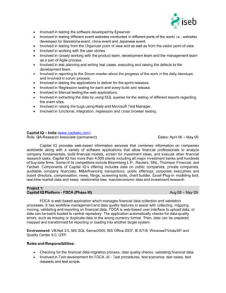 • Involved in testing the software developed by Episerver.
• Involved in testing different event websites conducted in different parts of the world i.e., websites
developed for Barcelona event, china event and Japanese event.
• Involved in testing from the Organizer point of view and as well as from the visitor point of view.
• Involved in working with the user stories.
• Involved in closely working with the product team, development team and the management team
as a part of Agile process.
• Involved in test planning and writing test cases, executing and raising the defects to the
development team.
• Involved in reporting to the Scrum master about the progress of the work in the daily standups
and Involved in scrum process.
• Involved in testing the applications to deliver for the sprint releases.
• Involved in Regression testing for each and every build and release.
• Involved in Manual testing the web applications.
• Involved in extracting the data by using SQL queries for the testing of different reports regarding
the event sites.
• Involved in raising the bugs using Rally and Microsoft Test Manager.
• Involved in functional, integration, regression and cross browser testing.
Capital IQ – India (www.captialiq.com)
Role: QA-Research Associate (permanent) Dates: April 06 – May 09
Capital IQ provides web-based information services that combines information on companies
worldwide along with a variety of software applications that allow financial professionals to analyze
company fundamentals, build financial models, screen for investment ideas, and execute other financial
research tasks. Capital IQ has more than 4,000 clients including all major investment banks and hundreds
of buy-side firms. Some of its competitors include Bloomberg L.P., Reuters, SNL, Thomson Financial, and
Factset. Components of Capital IQ’s offering includes data on public companies, private companies,
auditable company financials, M&A/financing transactions, public offerings, corporate executives and
board directors, compensation, news, filings, screening tools, chart builder, Excel Plug-In modeling tool,
real-time market data and news, relationship tree, macroeconomic data and investment research.
Project 1:
Capital IQ Platform - FDCA (Phase III) Aug 08 – May 09
FDCA is web based application which manages financial data collection and validation
processes. It has workflow management and data quality features to assist with collecting, mapping,
moving, validating and reporting on financial data. FDCA is web-based user interface to upload data, or
data can be batch loaded to central repository. The application automatically checks for data-quality
errors, such as missing or duplicate data or the wrong currency format. Then, data can be prepared,
mapped and transformed for reporting or loading into another target system.
Environment: VB.Net 3.5, MS SQL Server2005, MS Office 2007, IE 6/7/8, Windows7/Vista/XP and
Quality Center 9.0, QTP.
Roles and Responsibilities:
• Checking for the financial data migration process, data quality checks, validating financial data.
• Involved in Test development for FDCA -III - Test procedures, test scenarios, test cases, test
datasets and test scripts.
 