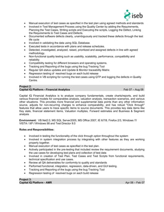 • Manual execution of test cases as specified in the test plan using agreed methods and standards
• Involved in Test Management Process using the Quality Center by adding the Requirements,
Planning the Test Cases, Writing scripts and Executing the scripts, Logging the Defect, Linking
the Requirements to Test Cases and Defects.
• Documented software defects clearly, unambiguously and tracked these defects through the test
life cycle
• Involved in validating the data using SQL Database.
• Executed tests in accordance with plans and release schedules.
• Detected, investigated, analyzed, raised, prioritized and assigned defects in line with agreed
methodology.
• Non-functional quality testing such as usability, scalability, performance, compatibility and
reliability
• Compatibility testing for different browsers and operating systems.
• Tracking and Reporting of the bugs using the bug Tracking Tool
• Regular QA status updates and Update & Monitor traceability Matrix
• Regression testing of resolved bugs on each build release
• Involved in VB scripting for running the test cases using QTP and logging the defects in Quality
Centre.
Project 2:
Capital IQ Platform - Financial Analytics Feb 07 – Aug 08
Capital IQ Financial Analytics is to analyze company fundamentals, create charts/reports, and build
various financial models for comparables analysis, valuation analysis, transaction scenarios, and various
other situations. This provides more financial and supplemental data points than any other information
source, adjusts for non-recurring charges to enhance comparability, and has robust "Click through"
features that allow users to trace specific items to source documents. This provides key data items like
Key stats, financial statement items, Valuation multiples, Forward estimates and Business & Segment
analysis
Environment: VB.Net2.0, MS SQL Server2005, MS Office 2007, IE 6/7/8, Firefox 2/3, Windows 7/
VISTA / XP / Windows 98 and Test Director 8.0
Roles and Responsibilities:
• Involved in testing the functionality of the click through option throughout the system
• Involved in system integration process by integrating with other features as they are working
properly together.
• Manual execution of test cases as specified in the test plan.
• Actively participated in the pre-testing that included review the requirement documents, studying
the use cases for developing test plans and collection of test data
• Involved in creation of Test Plan, Test Cases and Test Scripts from functional requirements,
technical specification and use cases.
• Review all QA deliverables for conformity to quality and standards
• Performed functional, integration, regression, data-driven, and GUI testing.
• Tracking and Reporting of the bugs using the bug Tracking Tool
• Regression testing of resolved bugs on each build release
Project 3:
Capital IQ Platform - AMR Apr 06 – Feb 07
 