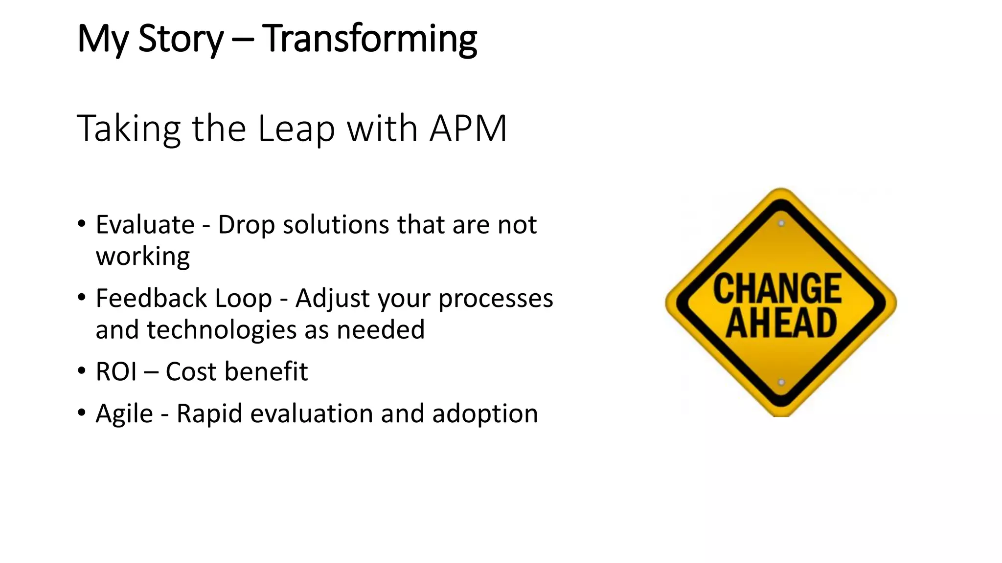 My Story – Transforming
Taking the Leap with APM
• Evaluate - Drop solutions that are not
working
• Feedback Loop - Adjust your processes
and technologies as needed
• ROI – Cost benefit
• Agile - Rapid evaluation and adoption
 