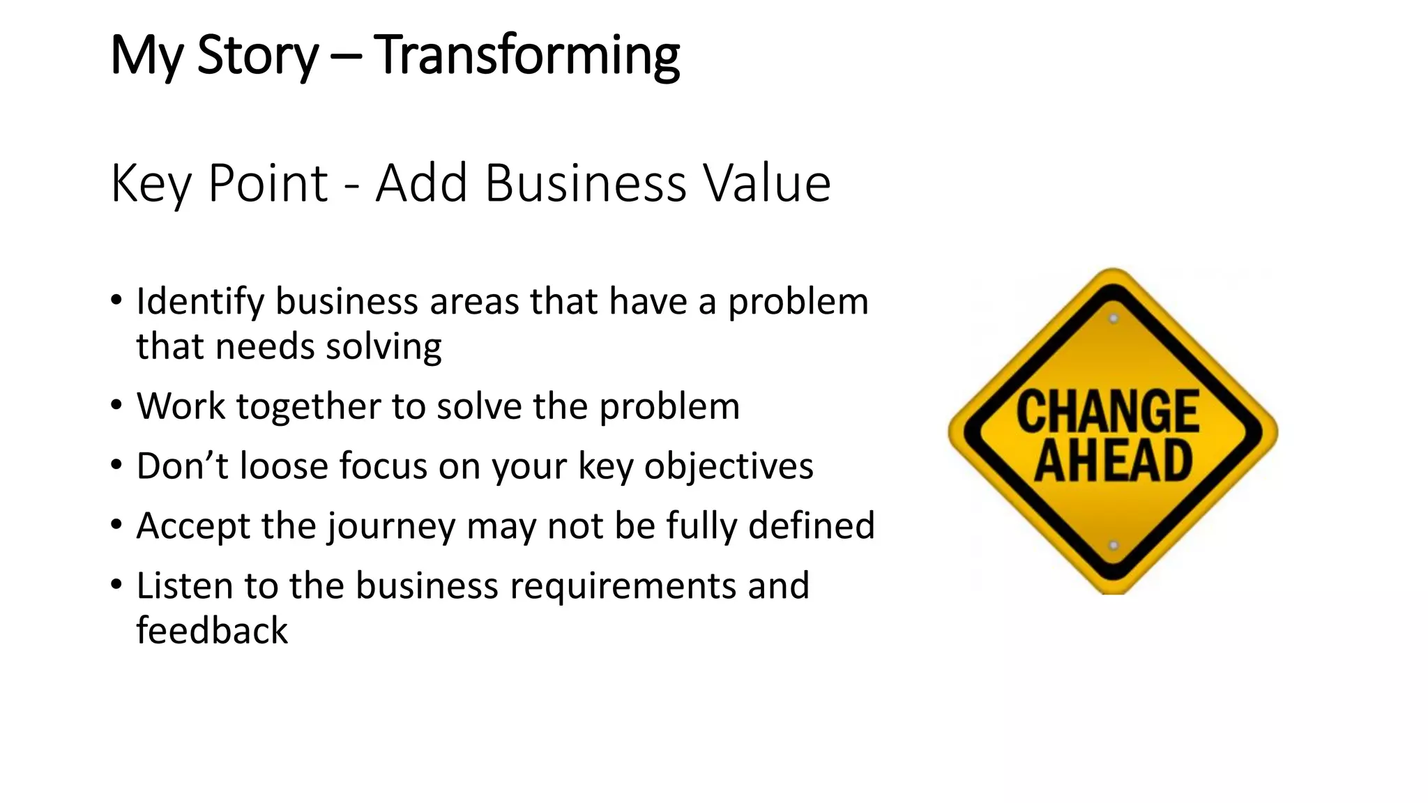 My Story – Transforming
Key Point - Add Business Value
• Identify business areas that have a problem
that needs solving
• Work together to solve the problem
• Don’t loose focus on your key objectives
• Accept the journey may not be fully defined
• Listen to the business requirements and
feedback
 
