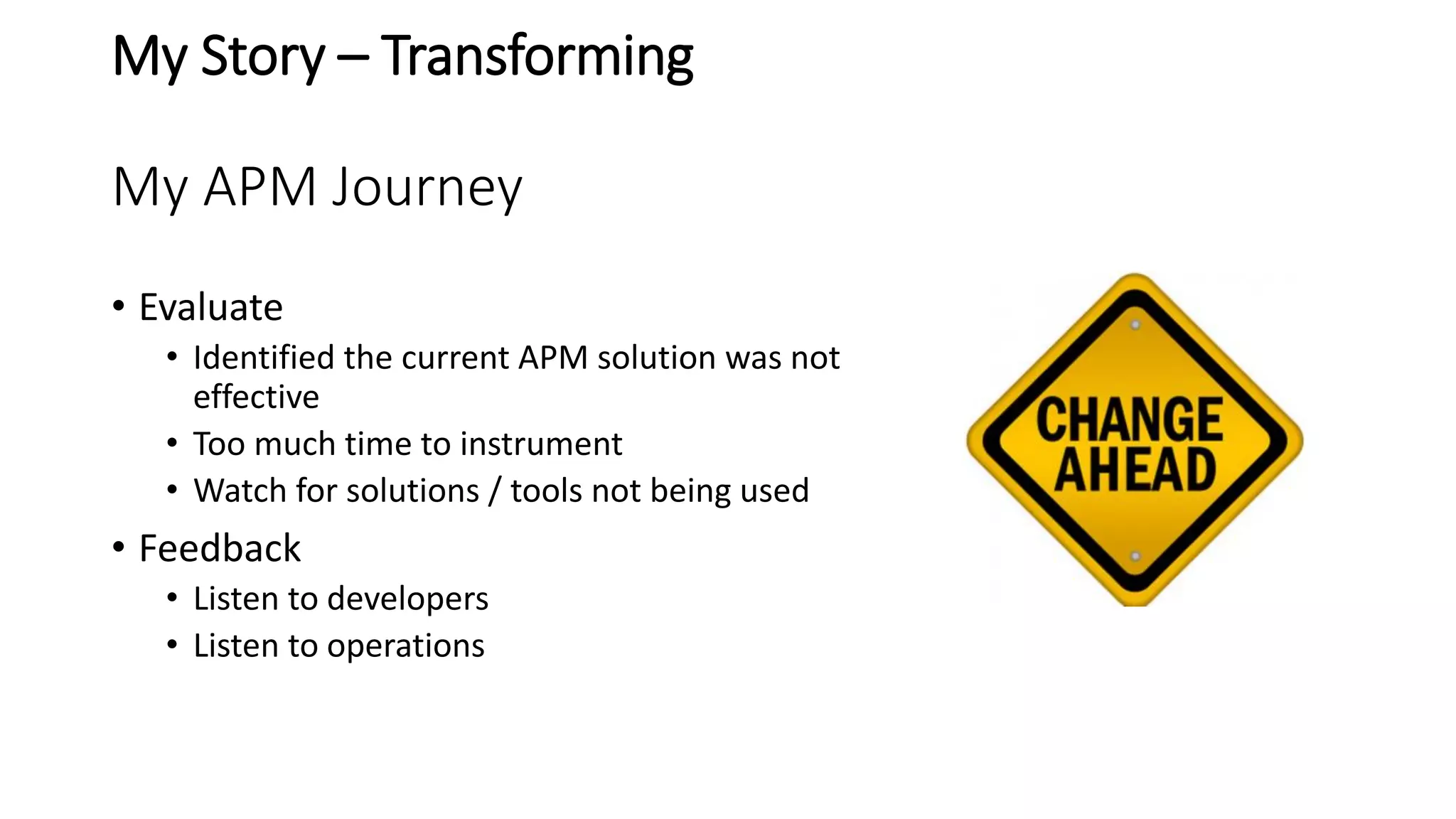 My Story – Transforming
My APM Journey
• Evaluate
• Identified the current APM solution was not
effective
• Too much time to instrument
• Watch for solutions / tools not being used
• Feedback
• Listen to developers
• Listen to operations
 