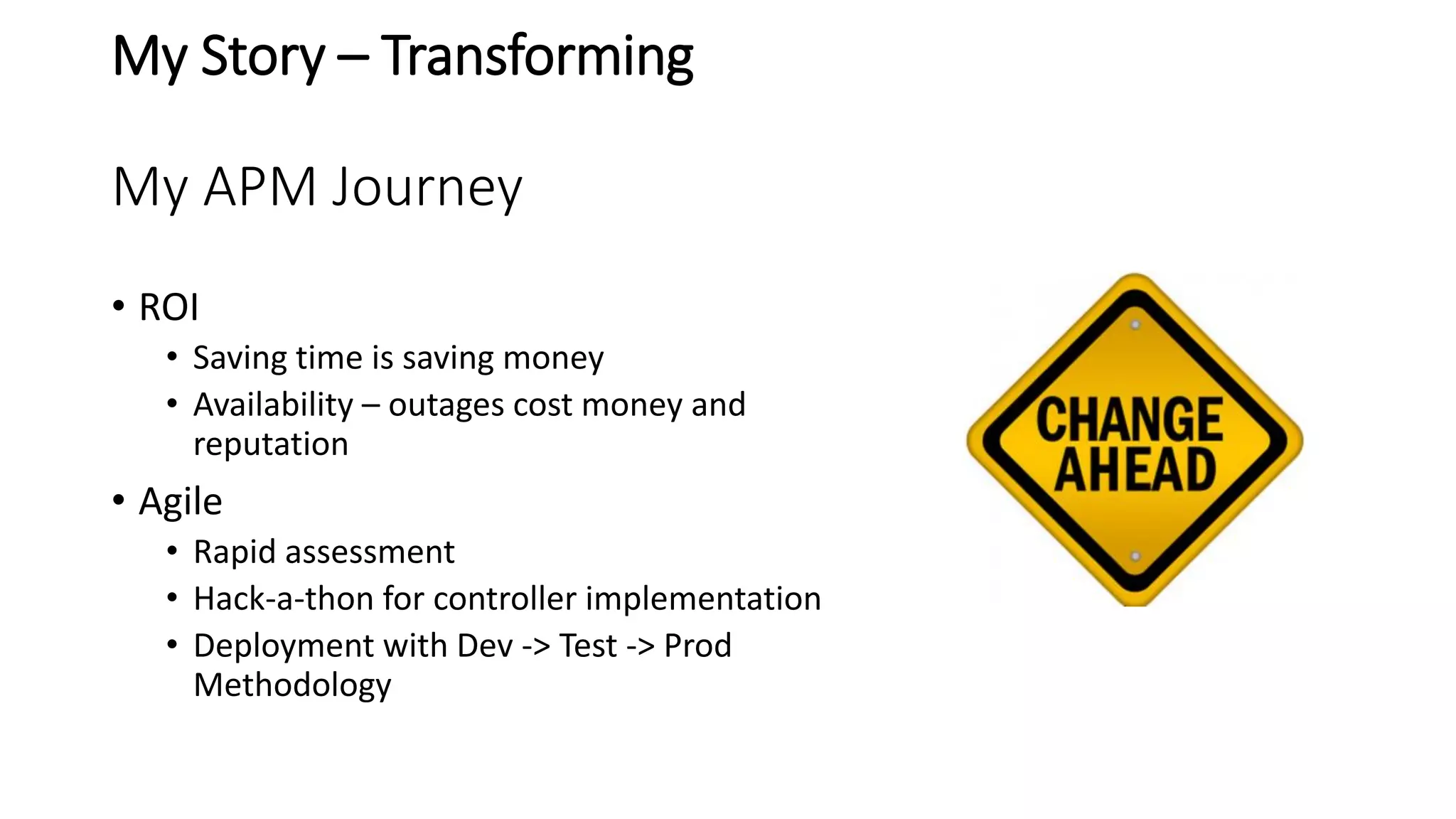 My Story – Transforming
My APM Journey
• ROI
• Saving time is saving money
• Availability – outages cost money and
reputation
• Agile
• Rapid assessment
• Hack-a-thon for controller implementation
• Deployment with Dev -> Test -> Prod
Methodology
 