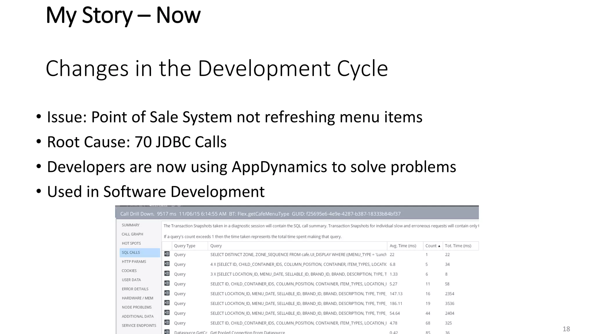 My Story – Now
Changes in the Development Cycle
• Issue: Point of Sale System not refreshing menu items
• Root Cause: 70 JDBC Calls
• Developers are now using AppDynamics to solve problems
• Used in Software Development
18
 