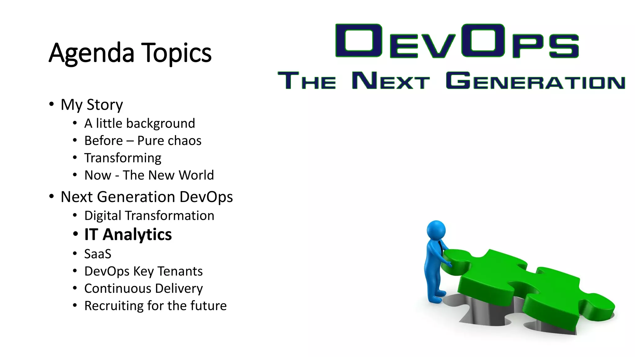 Agenda Topics
• My Story
• A little background
• Before – Pure chaos
• Transforming
• Now - The New World
• Next Generation DevOps
• Digital Transformation
• IT Analytics
• SaaS
• DevOps Key Tenants
• Continuous Delivery
• Recruiting for the future
 