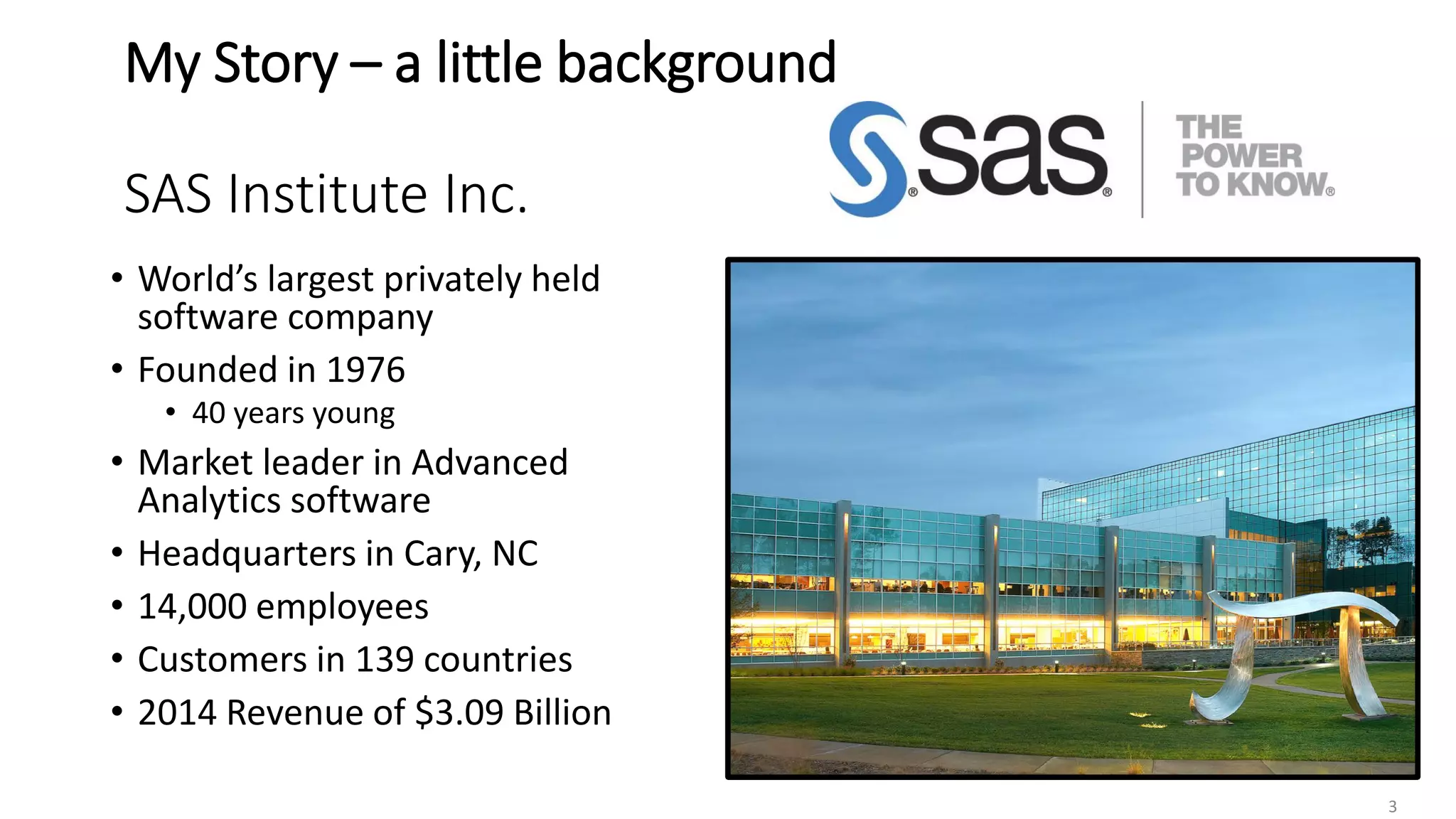 My Story – a little background
SAS Institute Inc.
• World’s largest privately held
software company
• Founded in 1976
• 40 years young
• Market leader in Advanced
Analytics software
• Headquarters in Cary, NC
• 14,000 employees
• Customers in 139 countries
• 2014 Revenue of $3.09 Billion
3
 