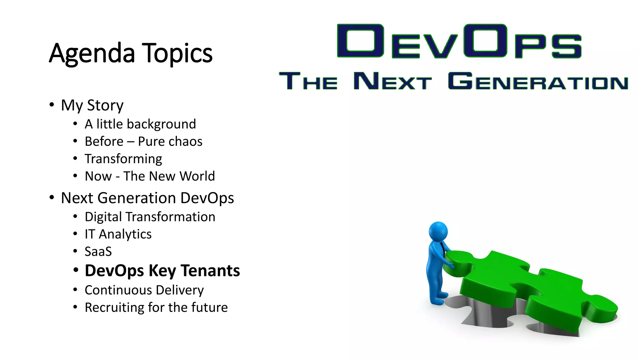 Agenda Topics
• My Story
• A little background
• Before – Pure chaos
• Transforming
• Now - The New World
• Next Generation DevOps
• Digital Transformation
• IT Analytics
• SaaS
• DevOps Key Tenants
• Continuous Delivery
• Recruiting for the future
 