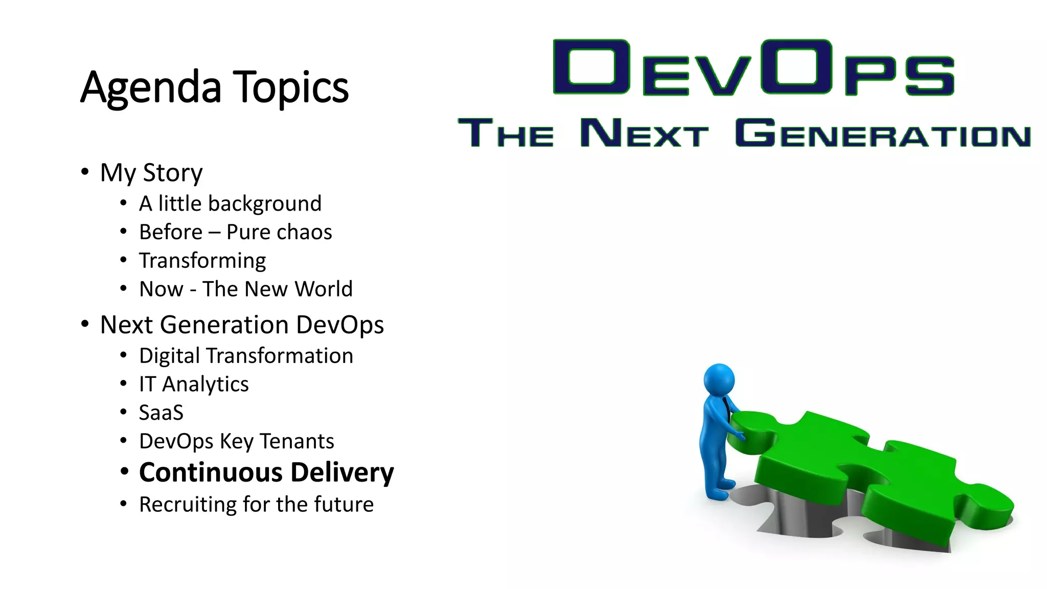 Agenda Topics
• My Story
• A little background
• Before – Pure chaos
• Transforming
• Now - The New World
• Next Generation DevOps
• Digital Transformation
• IT Analytics
• SaaS
• DevOps Key Tenants
• Continuous Delivery
• Recruiting for the future
 