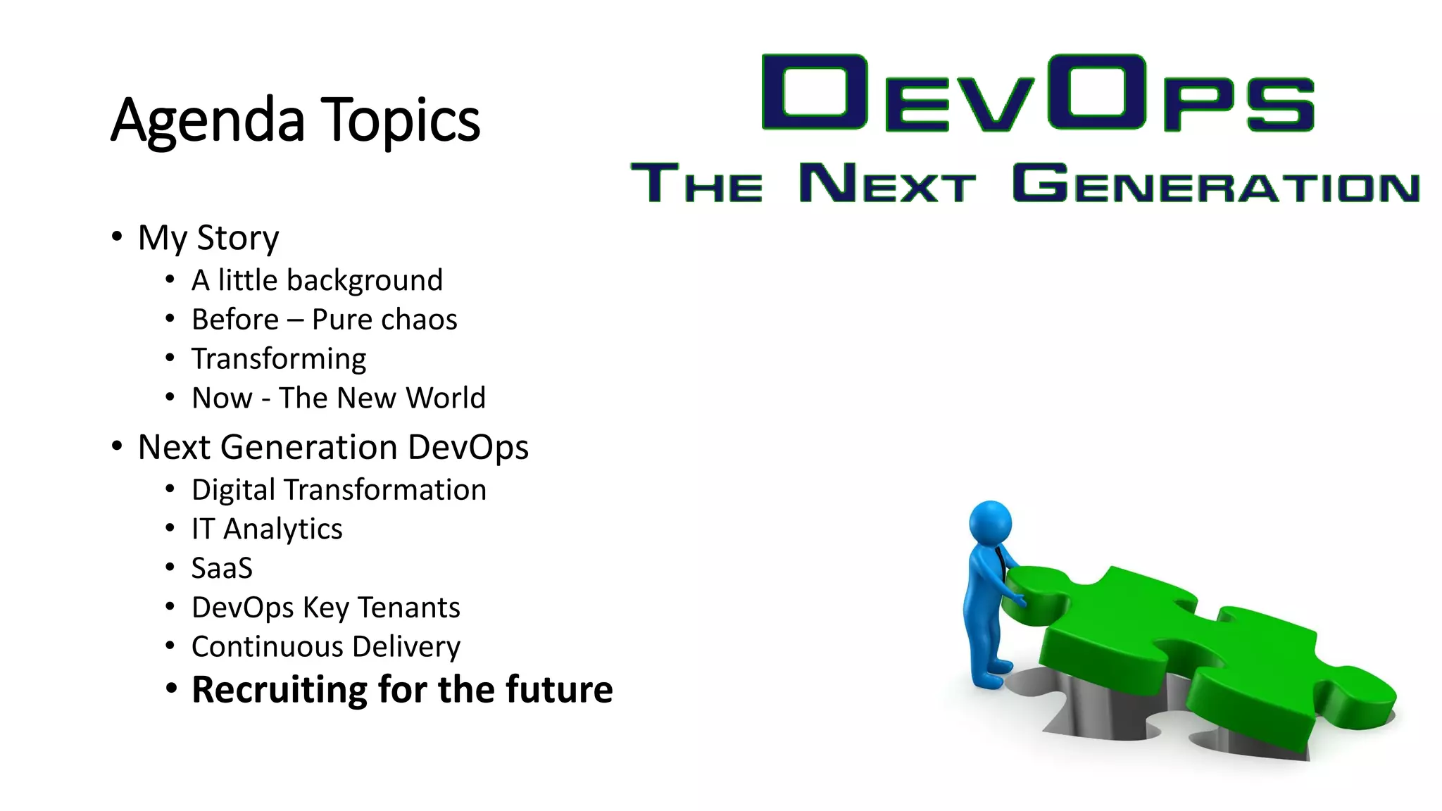 Agenda Topics
• My Story
• A little background
• Before – Pure chaos
• Transforming
• Now - The New World
• Next Generation DevOps
• Digital Transformation
• IT Analytics
• SaaS
• DevOps Key Tenants
• Continuous Delivery
• Recruiting for the future
 