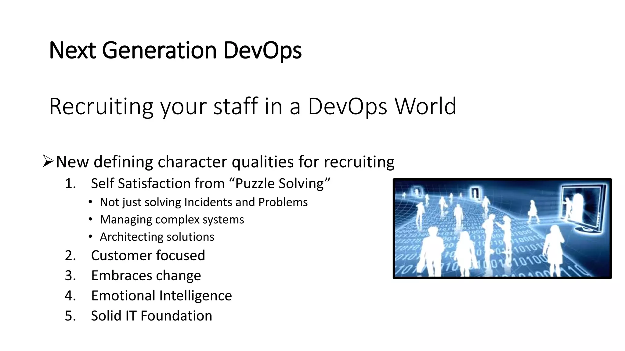 Next Generation DevOps
Recruiting your staff in a DevOps World
New defining character qualities for recruiting
1. Self Satisfaction from “Puzzle Solving”
• Not just solving Incidents and Problems
• Managing complex systems
• Architecting solutions
2. Customer focused
3. Embraces change
4. Emotional Intelligence
5. Solid IT Foundation
 