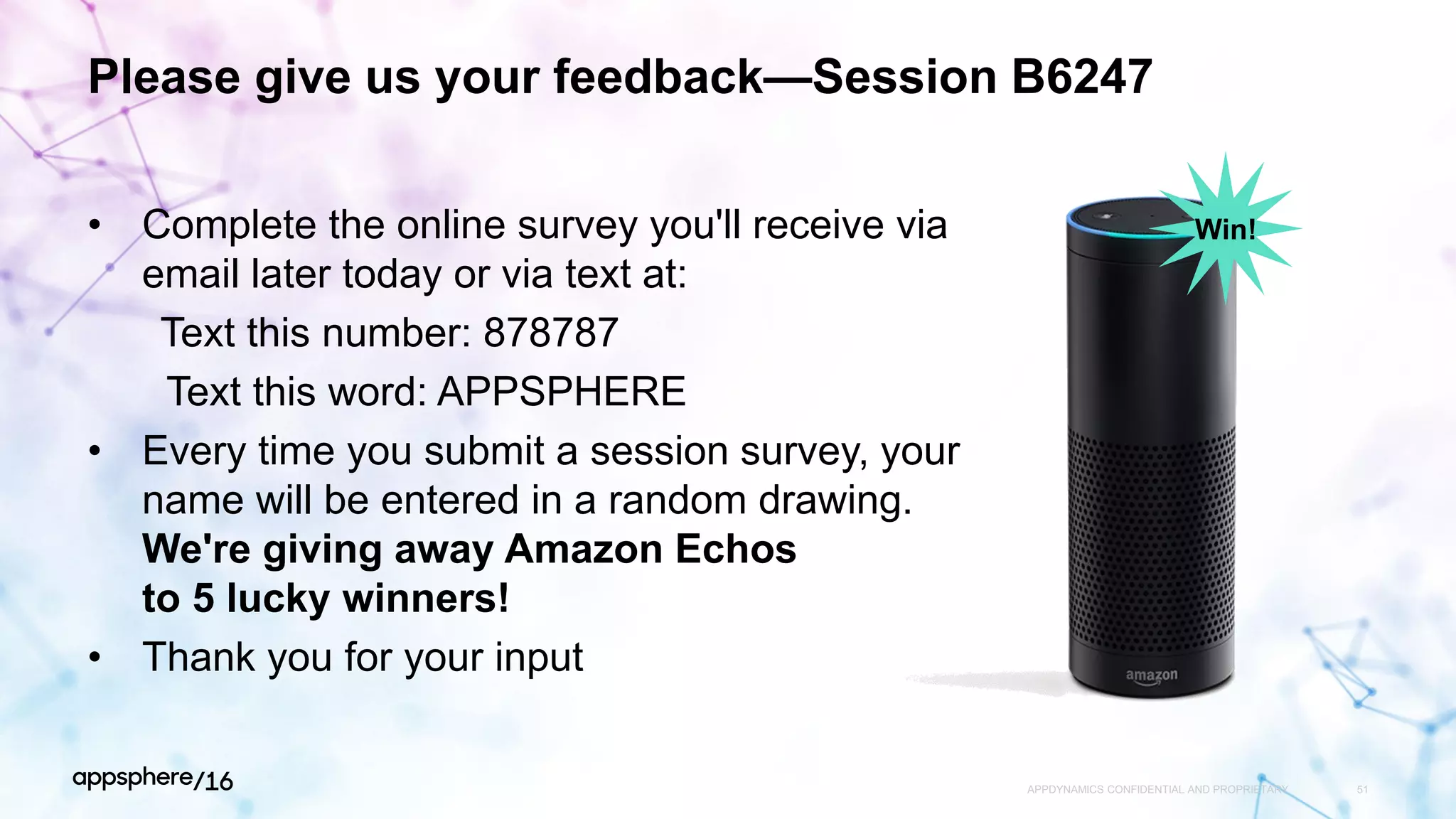Please give us your feedback—Session B6247
• Complete the online survey you'll receive via
email later today or via text at:
Text this number: 878787
Text this word: APPSPHERE
• Every time you submit a session survey, your
name will be entered in a random drawing.
We're giving away Amazon Echos
to 5 lucky winners!
• Thank you for your input
APPDYNAMICS CONFIDENTIAL AND PROPRIETARY 51
Win!
 