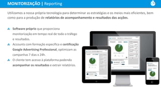 MONITORIZAÇÃO | Reporting
Utilizamos a nossa própria tecnologia para determinar as estratégias e os meios mais eficientes, bem
como para a produção de relatórios de acompanhamento e resultados das acções.
Software próprio que proporciona
monitorização em tempo real de todo o tráfego
e resultados.
Accounts com formação específica e certificação
Google Advertising Professional, optimizam as
campanhas 7 dias x 24h.
O cliente tem acesso à plataforma podendo
acompanhar os resultados e extrair relatórios.
 