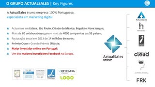 A ActualSales é uma empresa 100% Portuguesa,
especialista em marketing digital.
Actuamos em Lisboa, São Paulo, Cidade do México, Bogotá e Nova Iorque;
Mais de 80 colaboradores gerem mais de 4000 campanhas em 53 países;
Facturação anual em 2013 de 14 milhões de euros;
Prémio Ouro e Grande Prémio Eficácia;
Maior investidor online em Portugal;
Um dos maiores investidores Facebook na Europa.
O GRUPO ACTUALSALES | Key Figures
 
