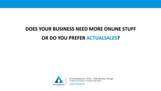 DOES YOUR BUSINESS NEED MORE ONLINE STUFF
OR DO YOU PREFER ACTUALSALES?
Av. da Liberdade,136 - 3º Piso — 1250-146 Lisboa | PortugaL
T +351 21 157 10 10 | F +351 21 157 10 24
www.actualsales.pt
 