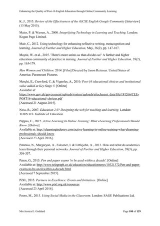 Enhancing the Quality of Post-16 English Education through Online Community Learning
Mrs Jessica E. Goddard Page 100 of 129
K, J., 2015. Review of the Effectiveness of the iGCSE English Google Community [Interview]
(13 May 2015).
Maier, P. & Warren, A., 2000. Integr@ting Technology in Learning and Teaching. London:
Kogan Page Limited.
Mair, C., 2012. Using technology for enhancing reflective writing, metacognition and
learning. Journal of Further and Higher Education, May, 36(2), pp. 147-167.
Mayne, W. et al., 2015. 'There's more unites us than divides us!' A further and higher
education community of practice in nursing. Journal of Further and Higher Education, 39(2),
pp. 163-179.
Men Women and Children. 2014. [Film] Directed by Jason Reitman. United States of
America: Paramount Pictures.
Meschi, E., Crawford, C. & Vignoles, A., 2010. Post-16 educational choices and institutional
value added at Key Stage 5. [Online]
Available at:
https://www.gov.uk/government/uploads/system/uploads/attachment_data/file/181266/CEE-
POST16-educational-choices.pdf
[Accessed 21 August 2015].
Noss, R., 2007. Education 2.0? Designing the web for teaching and learning, London:
TLRP-TEL Institute of Education.
Pappas, C., 2015. Active Learning In Online Training: What eLearning Professionals Should
Know. [Online]
Available at: http://elearningindustry.com/active-learning-in-online-training-what-elearning-
professionals-should-know
[Accessed 23 April 2016].
Pataraia, N., Margaryan, A., Falconer, I. & Littlejohn, A., 2013. How and what do academics
learn through their personal networks. Journal of Further and Higher Education, 39(3), pp.
336-357.
Paton, G., 2013. Pen and paper exams 'to be axed within a decade'. [Online]
Available at: http://www.telegraph.co.uk/education/educationnews/10321372/Pen-and-paper-
exams-to-be-axed-within-a-decade.html
[Accessed 7 September 2015].
PiXL, 2015. Partners in Excellence: Events and Initiatives. [Online]
Available at: http://www.pixl.org.uk/resources
[Accessed 23 April 2016].
Poore, M., 2013. Using Social Media in the Classroom. London: SAGE Publications Ltd.
 