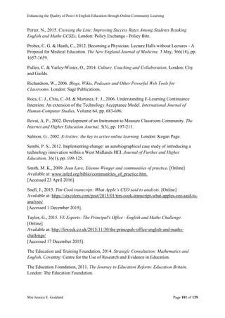 Enhancing the Quality of Post-16 English Education through Online Community Learning
Mrs Jessica E. Goddard Page 101 of 129
Porter, N., 2015. Crossing the Line: Improving Success Rates Among Students Retaking
English and Maths GCSEs, London: Policy Exchange - Policy Bite.
Prober, C. G. & Heath, C., 2012. Becoming a Physician: Lecture Halls without Lectures - A
Proposal for Medical Education. The New England Journal of Medicine, 3 May, 366(18), pp.
1657-1659.
Pullen, C. & Varley-Winter, O., 2014. Culture, Coaching and Collaboration, London: City
and Guilds.
Richardson, W., 2006. Blogs, Wikis, Podcasts and Other Powerful Web Tools for
Classrooms. London: Sage Publications.
Roca, C. J., Chiu, C.-M. & Martinez, F. J., 2006. Understanding E-Learning Continuance
Intention: An extension of the Technology Acceptance Model. International Journal of
Human-Computer Studies, Volume 64, pp. 683-696.
Rovai, A. P., 2002. Development of an Instrument to Measure Classroom Community. The
Internet and Higher Education Journal, 5(3), pp. 197-211.
Salmon, G., 2002. E-tivities: the key to active online learning. London: Kogan Page.
Sembi, P. S., 2012. Implementing change: an autobiographical case study of introducing a
technology innovation within a West Midlands HEI. Journal of Further and Higher
Education, 36(1), pp. 109-125.
Smith, M. K., 2009. Jean Lave, Etienne Wenger and communities of practice. [Online]
Available at: www.infed.org/biblio/communities_of_practice.htm.
[Accessed 23 April 2016].
Snell, J., 2015. Tim Cook transcript: What Apple’s CEO said to analysts. [Online]
Available at: https://sixcolors.com/post/2015/01/tim-cook-transcript-what-apples-ceo-said-to-
analysts/
[Accessed 1 December 2015].
Taylor, G., 2015. FE Experts: The Principal's Office - English and Maths Challenge.
[Online]
Available at: http://feweek.co.uk/2015/11/30/the-principals-office-english-and-maths-
challenge/
[Accessed 17 December 2015].
The Education and Training Foundation, 2014. Strategic Consultation: Mathematics and
English, Coventry: Centre for the Use of Research and Evidence in Education.
The Education Foundation, 2011. The Journey to Education Reform: Education Britain,
London: The Education Foundation.
 