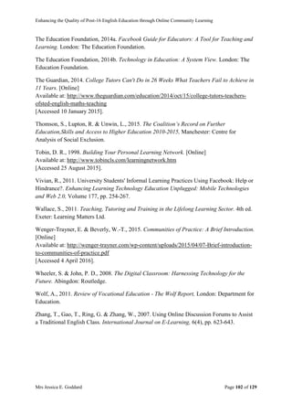 Enhancing the Quality of Post-16 English Education through Online Community Learning
Mrs Jessica E. Goddard Page 102 of 129
The Education Foundation, 2014a. Facebook Guide for Educators: A Tool for Teaching and
Learning. London: The Education Foundation.
The Education Foundation, 2014b. Technology in Education: A System View. London: The
Education Foundation.
The Guardian, 2014. College Tutors Can't Do in 26 Weeks What Teachers Fail to Achieve in
11 Years. [Online]
Available at: http://www.theguardian.com/education/2014/oct/15/college-tutors-teachers-
ofsted-english-maths-teaching
[Accessed 10 January 2015].
Thomson, S., Lupton, R. & Unwin, L., 2015. The Coalition’s Record on Further
Education,Skills and Access to Higher Education 2010-2015, Manchester: Centre for
Analysis of Social Exclusion.
Tobin, D. R., 1998. Building Your Personal Learning Network. [Online]
Available at: http://www.tobincls.com/learningnetwork.htm
[Accessed 25 August 2015].
Vivian, R., 2011. University Students' Informal Learning Practices Using Facebook: Help or
Hindrance?. Enhancing Learning Technology Education Unplugged: Mobile Technologies
and Web 2.0, Volume 177, pp. 254-267.
Wallace, S., 2011. Teaching, Tutoring and Training in the Lifelong Learning Sector. 4th ed.
Exeter: Learning Matters Ltd.
Wenger-Trayner, E. & Beverly, W.-T., 2015. Communities of Practice: A Brief Introduction.
[Online]
Available at: http://wenger-trayner.com/wp-content/uploads/2015/04/07-Brief-introduction-
to-communities-of-practice.pdf
[Accessed 4 April 2016].
Wheeler, S. & John, P. D., 2008. The Digital Classroom: Harnessing Technology for the
Future. Abingdon: Routledge.
Wolf, A., 2011. Review of Vocational Education - The Wolf Report, London: Department for
Education.
Zhang, T., Gao, T., Ring, G. & Zhang, W., 2007. Using Online Discussion Forums to Assist
a Traditional English Class. International Journal on E-Learning, 6(4), pp. 623-643.
 