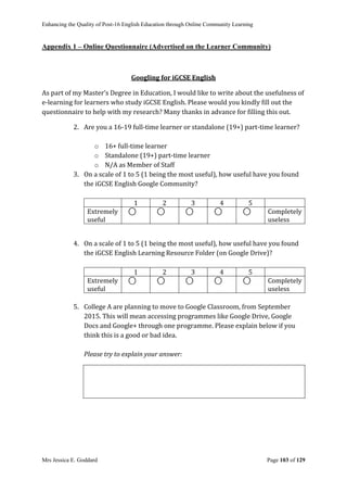 Enhancing the Quality of Post-16 English Education through Online Community Learning
Mrs Jessica E. Goddard Page 103 of 129
Appendix 1 – Online Questionnaire (Advertised on the Learner Community)
Googling for iGCSE English
As part of my Master’s Degree in Education, I would like to write about the usefulness of
e-learning for learners who study iGCSE English. Please would you kindly fill out the
questionnaire to help with my research? Many thanks in advance for filling this out.
2. Are you a 16-19 full-time learner or standalone (19+) part-time learner?
o 16+ full-time learner
o Standalone (19+) part-time learner
o N/A as Member of Staff
3. On a scale of 1 to 5 (1 being the most useful), how useful have you found
the iGCSE English Google Community?
1 2 3 4 5
Extremely
useful
⃝ ⃝ ⃝ ⃝ ⃝ Completely
useless
4. On a scale of 1 to 5 (1 being the most useful), how useful have you found
the iGCSE English Learning Resource Folder (on Google Drive)?
1 2 3 4 5
Extremely
useful
⃝ ⃝ ⃝ ⃝ ⃝ Completely
useless
5. College A are planning to move to Google Classroom, from September
2015. This will mean accessing programmes like Google Drive, Google
Docs and Google+ through one programme. Please explain below if you
think this is a good or bad idea.
Please try to explain your answer:
 