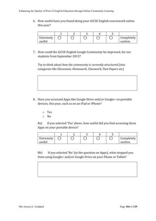 Enhancing the Quality of Post-16 English Education through Online Community Learning
Mrs Jessica E. Goddard Page 104 of 129
6. How useful have you found doing your iGCSE English coursework online
this year?
1 2 3 4 5
Extremely
useful
⃝ ⃝ ⃝ ⃝ ⃝ Completely
useless
7. How could the iGCSE English Google Community be improved, for our
students from September 2015?
Try to think about how the community is currently structured (into
categories like Discussion, Homework, Classwork, Past Papers etc)
8. Have you accessed Apps like Google Drive and/or Google+ on portable
devices, this year, such as on an iPad or iPhone?
o Yes
o No
8a) If you selected ‘Yes’ above, how useful did you find accessing these
Apps on your portable device?
1 2 3 4 5
Extremely
useful
⃝ ⃝ ⃝ ⃝ ⃝ Completely
useless
8b) If you selected ‘No’ (to the question on Apps), what stopped you
from using Google+ and/or Google Drive on your Phone or Tablet?
 