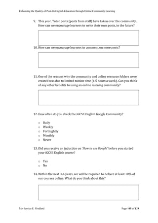 Enhancing the Quality of Post-16 English Education through Online Community Learning
Mrs Jessica E. Goddard Page 105 of 129
9. This year, Tutor posts (posts from staff) have taken over the community.
How can we encourage learners to write their own posts, in the future?
10. How can we encourage learners to comment on more posts?
11. One of the reasons why the community and online resource folders were
created was due to limited tuition time (1.5 hours a week). Can you think
of any other benefits to using an online learning community?
12. How often do you check the iGCSE English Google Community?
o Daily
o Weekly
o Fortnightly
o Monthly
o Never
13. Did you receive an induction on ‘How to use Google’ before you started
your iGCSE English course?
o Yes
o No
14. Within the next 3-4 years, we will be required to deliver at least 10% of
our courses online. What do you think about this?
 