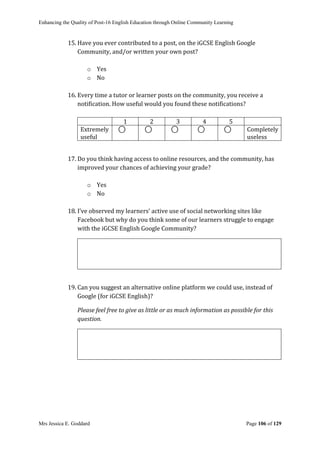 Enhancing the Quality of Post-16 English Education through Online Community Learning
Mrs Jessica E. Goddard Page 106 of 129
15. Have you ever contributed to a post, on the iGCSE English Google
Community, and/or written your own post?
o Yes
o No
16. Every time a tutor or learner posts on the community, you receive a
notification. How useful would you found these notifications?
1 2 3 4 5
Extremely
useful
⃝ ⃝ ⃝ ⃝ ⃝ Completely
useless
17. Do you think having access to online resources, and the community, has
improved your chances of achieving your grade?
o Yes
o No
18. I’ve observed my learners’ active use of social networking sites like
Facebook but why do you think some of our learners struggle to engage
with the iGCSE English Google Community?
19. Can you suggest an alternative online platform we could use, instead of
Google (for iGCSE English)?
Please feel free to give as little or as much information as possible for this
question.
 