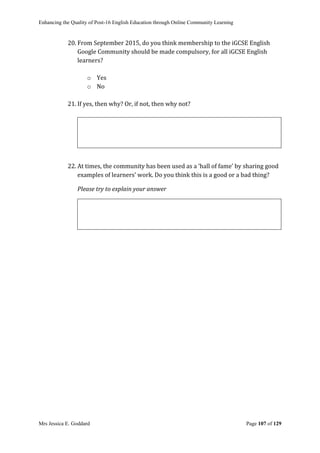 Enhancing the Quality of Post-16 English Education through Online Community Learning
Mrs Jessica E. Goddard Page 107 of 129
20. From September 2015, do you think membership to the iGCSE English
Google Community should be made compulsory, for all iGCSE English
learners?
o Yes
o No
21. If yes, then why? Or, if not, then why not?
22. At times, the community has been used as a ‘hall of fame’ by sharing good
examples of learners’ work. Do you think this is a good or a bad thing?
Please try to explain your answer
 