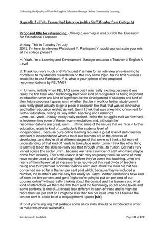 Enhancing the Quality of Post-16 English Education through Online Community Learning
Mrs Jessica E. Goddard Page 108 of 129
Appendix 2 – Fully Transcribed Interview (with a Staff Member from College A)
Proposed title for referencing: Utilising E-learning in and outside the Classroom
for Educational Purposes
J: okay. This is Tuesday 7th July
2015. I'm here to interview Participant Y. Participant Y, could you just state your role
at the college please?
H: Yeah, I’m a Learning and Development Manager and also a Teacher of English A
Level.
J: Thank you very much and Participant Y is here for an interview on e-learning to
contribute to my Masters dissertation on the very same topic. So the first question I
would like to ask Participant Y is, what is your opinion of the proposed
recommendations by FELTAG?
H: Ummm...initially when FELTAG came out it was really exciting because it was
really the first time when technology had been kind of recognised as being important
in education umm and kind of significant to the development of students and kind of
their future progress I guess umm whether that be in work or further study umm it
was really great actually to get a piece of research like that, that was so innovative
and further education related as well. Umm I think that was a key kind of moment for
further education, finding its way within Teaching and Learning?
Umm...so...yeah...Initially, really really excited. I think the struggles that we now have
is implementing some of these recommendations and, although the
recommendations are great, umm….I think some of the issues that we face in further
education, relate to kind of...particularly the students level of
independence...because pure online learning requires a great level of self-direction
and sort of independence which a lot of our learners are in the process of
developing...and they’re all at different stages of that umm so I think a lot more of
understanding of that kind of needs to take place really. Umm I think the other thing
is umm [3] teach the skills to really see that through umm...to fruition. So that’s very
varied across the sector umm...because we have a number of staff who have maybe
come from industry. That’s the reason it can vary so greatly because some of them
have maybe used a lot of technology, before they've come into teaching, umm and
many of them haven’t at all necessarily so you’ve got this real divide of teachers
being able to implement recommendations umm and I think the main bit that has
concerned me so far is the ten per cent part which, because they’ve included a
number, the numbers are the easy bits really so...umm...certain institutions have kind
of seen the ten per cent and gone "right we’re going to put ten per cent of our
courses online" without really thinking about the context and the learners and what
kind of interaction will there be with them and the technology so, for some levels and
some contexts, it kind of...it should look different in each of those and it might be
more than ten per cent or it might be less than ten per cent umm but I feel like the
ten per cent is a little bit of a misjudgement I guess [sic]
J: So if you’re arguing that perhaps some study skills should be introduced in order
to make this phase successful-
 