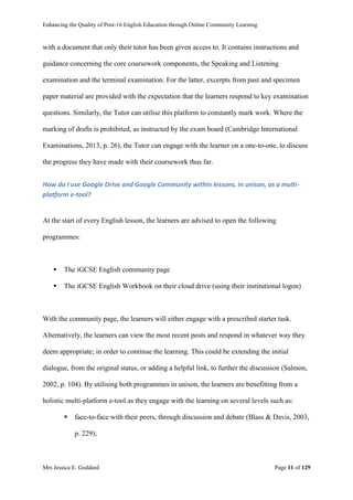 Enhancing the Quality of Post-16 English Education through Online Community Learning
Mrs Jessica E. Goddard Page 11 of 129
with a document that only their tutor has been given access to. It contains instructions and
guidance concerning the core coursework components, the Speaking and Listening
examination and the terminal examination. For the latter, excerpts from past and specimen
paper material are provided with the expectation that the learners respond to key examination
questions. Similarly, the Tutor can utilise this platform to constantly mark work. Where the
marking of drafts is prohibited, as instructed by the exam board (Cambridge International
Examinations, 2013, p. 26), the Tutor can engage with the learner on a one-to-one, to discuss
the progress they have made with their coursework thus far.
How do I use Google Drive and Google Community within lessons, in unison, as a multi-
platform e-tool?
At the start of every English lesson, the learners are advised to open the following
programmes:
 The iGCSE English community page
 The iGCSE English Workbook on their cloud drive (using their institutional logon)
With the community page, the learners will either engage with a prescribed starter task.
Alternatively, the learners can view the most recent posts and respond in whatever way they
deem appropriate; in order to continue the learning. This could be extending the initial
dialogue, from the original status, or adding a helpful link, to further the discussion (Salmon,
2002, p. 104). By utilising both programmes in unison, the learners are benefitting from a
holistic multi-platform e-tool as they engage with the learning on several levels such as:
 face-to-face with their peers, through discussion and debate (Blass & Davis, 2003,
p. 229);
 