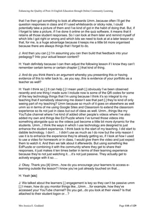 Enhancing the Quality of Post-16 English Education through Online Community Learning
Mrs Jessica E. Goddard Page 110 of 129
that I’ve then got something to look at afterwards Umm..because often I’ll get the
question responses in class and if I used whiteboards or sticky note, I could
potentially take a picture of them and I’ve kind of got in the habit of doing that. But, if
I forget to take a picture, if I’ve done it online on the quiz software, it means that it
retains all those student responses. So I can look at them later and remind myself of
which bits I got right or wrong and which bits we need to look at at a later lesson so
that, for me, is a huge advantage because it keeps me a little bit more organised
because there are always things that I forget to do.
J: And then you can [.] I’m assuming you can then build that feedback into your
pedagogy? Into your actual lesson content?
H: Yeah definitely because I can then adjust the following lesson if I know they can’t
remember certain terms or certain chapter [.] that kind of thing.
J: And do you think there’s an argument whereby you presenting this or having
evidence of this to refer back to...as you say..this is evidence of your portfolio as a
teacher as well?
H: Yeah I think so [.] It can help [.] I mean yeah [.] obviously I’ve been observed
recently and one thing I made sure I include now is some of the QR codes for some
of the key technology things that I’m using because I think it’s so integral to my
teaching that if somebody observing me doesn’t see that part [.] they’re kind of only
seeing part of my teaching? Umm because so much of it goes on elsewhere as well
umm so in terms of me using Google Sites and Classroom to extend the classroom
experience so its not just in class but out of class as well. Umm...things like my
YouTube channel where I’ve kind of added other people’s videos where I’ve also
added my own and things like Ed Puzzle where I’ve turned those videos into
something alongside quiz so the videos just become a little bit more dynamic for the
students. Umm...I think the ways in which I use technology are designed to just
enhance the student experience. I think back to the start of my teaching, I did start to
dabble technology. I don’t … I didn’t use as much as I do now but the only reason I
use it is to enhance the experience they’re already getting so, if I look at how I used
to use a video for homework or in class, I would give them the video and just expect
them to watch it. And then we talk about it afterwards. But using something like
EdPuzzle or combining it with the community where they get to share their
responses, it just makes it ten times better in terms of their learning experience
because they’re not just watching it….it’s not just passive. They actually get to
actively engage with it so….
J: Okay. Thank you [4] Umm...how do you encourage your learners to access e-
learning outside the lesson? I know you’ve just already touched on that…
H: Yeah [sic]
J: We talked about the learners [.] engagement is key so they can’t be passive umm
[.] I mean, how do you monitor things like...Umm….for example, how they’ve
accessed your YouTube channel? Do you get...do you look at their views? Is that
attached to their student logon or…?
 