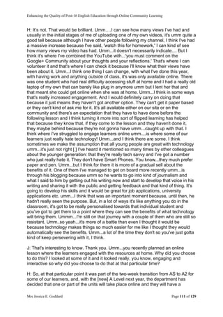 Enhancing the Quality of Post-16 English Education through Online Community Learning
Mrs Jessica E. Goddard Page 111 of 129
H: It’s not. That would be brilliant. Umm….I can see how many views I’ve had and
usually in the initial stages of me of uploading one of my own videos, it's umm quite a
good tell because although I have other people following my channel, I think I've had
a massive increase because I've said, 'watch this for homework,' I can kind of see
how many views my video has had. Umm...it doesn't necessarily indicate.... But I
think it's where I've combined the YouTube with...'you must comment on the
Google+ Community about your thoughts and your reflections.' That's where I can
volunteer it and that's where I can check it because I'll know what their views have
been about it. Umm...I think one thing I can change, with what I've done this year,
with having work and anything outside of class, it's was only available online. There
was one student who had real difficulty accessing stuff at home and I had a really old
laptop of my own that can barely like plug in anymore umm but I lent her that and
that meant she could get online when she was at home. Umm...I think in some ways
that's really increased engagement. And I would definitely carry on doing that
because it just means they haven't got another option. They can't get it paper based
or they can't kind of ask me for it. It's all available either on our site or on the
community and there's an expectation that they have to have done before the
following lesson and I think turning it more into sort of flipped learning has helped
that because they know that, if they come to the lesson and they haven't done it,
they maybe behind because they're not gonna have umm...caught up with that. I
think where I've struggled to engage learners online umm....is where some of our
learners just really hate technology! Umm...and I think there are some. I think
sometimes we make the assumption that all young people are great with technology
umm...it's just not right [.] I've heard it mentioned so many times by other colleagues
about the younger generation: that they're really tech savvy and I've got a number
who just really hate it. They don't have Smart Phones. You know...they much prefer
paper and pen. Umm...but I think for them it is more of a gradual sell about the
benefits of it. One of them I've managed to get on board more recently umm...is
through his blogging because umm so he wants to go into kind of journalism and
what I said to him by getting out his writing now and start to develop that voice in his
writing and sharing it with the public and getting feedback and that kind of thing. It's
going to develop his skills and it would be great for job applications, university
applications etc. umm...I think that was an important moment because, until then, he
hadn't really seen the purpose. But, in a lot of ways it's like anything you do in the
classroom, it's got to be really personalised towards that individual student and
you've got to get them to a point where they can see the benefits of what technology
will bring them. Ummm...I'm still on that journey with a couple of them who are still so
resistant. Umm..so yeah...it's more of a battle than even I thought it would be
because technology makes things so much easier for me like I thought they would
automatically see the benefits. Umm...a lot of the time they don't so you've just gotta
kind of keep persevering with it, I think.
J: That's interesting to know. Thank you. Umm...you recently planned an online
lesson where the learners engaged with the resources at home. Why did you choose
to do this? I looked at some of it and it looked really, you know, engaging and
interactive so why did you choose to do that at that particular time?
H: So, at that particular point it was part of the two-week transition from AS to A2 for
some of our learners, and, with the [new] A Level next year, the department has
decided that one or part of the units will take place online and they will have a
 